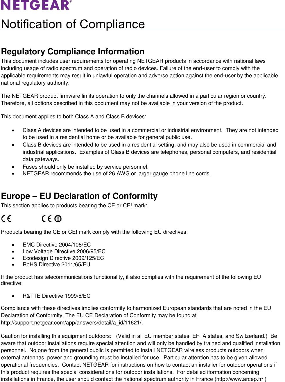   Notification of Compliance Regulatory Compliance Information This document includes user requirements for operating NETGEAR products in accordance with national laws including usage of radio spectrum and operation of radio devices. Failure of the end-user to comply with the applicable requirements may result in unlawful operation and adverse action against the end-user by the applicable national regulatory authority. The NETGEAR product firmware limits operation to only the channels allowed in a particular region or country. Therefore, all options described in this document may not be available in your version of the product. This document applies to both Class A and Class B devices:   Class A devices are intended to be used in a commercial or industrial environment.  They are not intended to be used in a residential home or be available for general public use.   Class B devices are intended to be used in a residential setting, and may also be used in commercial and industrial applications.  Examples of Class B devices are telephones, personal computers, and residential data gateways.   Fuses should only be installed by service personnel.   NETGEAR recommends the use of 26 AWG or larger gauge phone line cords. Europe – EU Declaration of Conformity This section applies to products bearing the CE or CE! mark:                      Products bearing the CE or CE! mark comply with the following EU directives:   EMC Directive 2004/108/EC   Low Voltage Directive 2006/95/EC   Ecodesign Directive 2009/125/EC   RoHS Directive 2011/65/EU If the product has telecommunications functionality, it also complies with the requirement of the following EU directive:   R&amp;TTE Directive 1999/5/EC Compliance with these directives implies conformity to harmonized European standards that are noted in the EU Declaration of Conformity. The EU CE Declaration of Conformity may be found at http://support.netgear.com/app/answers/detail/a_id/11621/. Caution for installing this equipment outdoors:   (Valid in all EU member states, EFTA states, and Switzerland.)  Be aware that outdoor installations require special attention and will only be handled by trained and qualified installation personnel.  No one from the general public is permitted to install NETGEAR wireless products outdoors when external antennas, power and grounding must be installed for use.  Particular attention has to be given allowed operational frequencies.  Contact NETGEAR for instructions on how to contact an installer for outdoor operations if this product requires the special considerations for outdoor installations.  For detailed iformation concerning installations in France, the user should contact the national spectrum authority in France (http://www.arcep.fr/ ) 