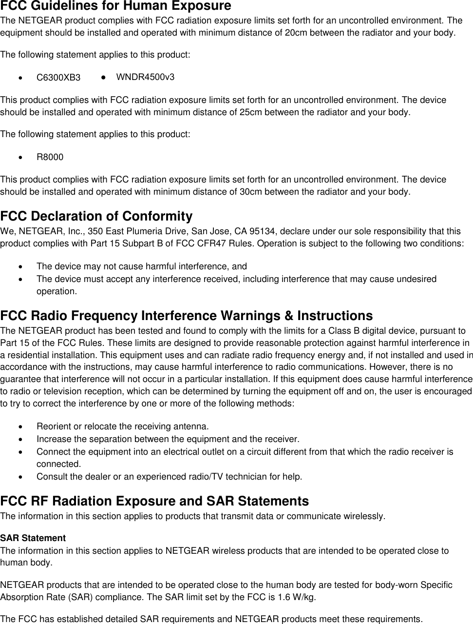  FCC Guidelines for Human Exposure The NETGEAR product complies with FCC radiation exposure limits set forth for an uncontrolled environment. The equipment should be installed and operated with minimum distance of 20cm between the radiator and your body. The following statement applies to this product:   C6300XB3 This product complies with FCC radiation exposure limits set forth for an uncontrolled environment. The device should be installed and operated with minimum distance of 25cm between the radiator and your body. The following statement applies to this product:   R8000 This product complies with FCC radiation exposure limits set forth for an uncontrolled environment. The device should be installed and operated with minimum distance of 30cm between the radiator and your body. FCC Declaration of Conformity We, NETGEAR, Inc., 350 East Plumeria Drive, San Jose, CA 95134, declare under our sole responsibility that this product complies with Part 15 Subpart B of FCC CFR47 Rules. Operation is subject to the following two conditions:   The device may not cause harmful interference, and   The device must accept any interference received, including interference that may cause undesired operation. FCC Radio Frequency Interference Warnings &amp; Instructions The NETGEAR product has been tested and found to comply with the limits for a Class B digital device, pursuant to Part 15 of the FCC Rules. These limits are designed to provide reasonable protection against harmful interference in a residential installation. This equipment uses and can radiate radio frequency energy and, if not installed and used in accordance with the instructions, may cause harmful interference to radio communications. However, there is no guarantee that interference will not occur in a particular installation. If this equipment does cause harmful interference to radio or television reception, which can be determined by turning the equipment off and on, the user is encouraged to try to correct the interference by one or more of the following methods:   Reorient or relocate the receiving antenna.   Increase the separation between the equipment and the receiver.   Connect the equipment into an electrical outlet on a circuit different from that which the radio receiver is connected.   Consult the dealer or an experienced radio/TV technician for help. FCC RF Radiation Exposure and SAR Statements The information in this section applies to products that transmit data or communicate wirelessly. SAR Statement The information in this section applies to NETGEAR wireless products that are intended to be operated close to human body.  NETGEAR products that are intended to be operated close to the human body are tested for body-worn Specific Absorption Rate (SAR) compliance. The SAR limit set by the FCC is 1.6 W/kg. The FCC has established detailed SAR requirements and NETGEAR products meet these requirements. ●    WNDR4500v3