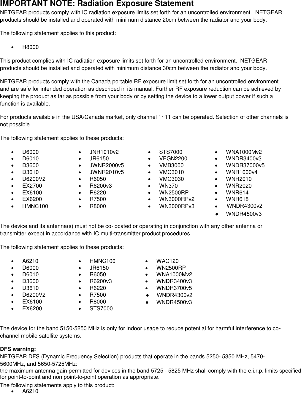  IMPORTANT NOTE: Radiation Exposure Statement NETGEAR products comply with IC radiation exposure limits set forth for an uncontrolled environment.  NETGEAR products should be installed and operated with minimum distance 20cm between the radiator and your body. The following statement applies to this product:   R8000 This product complies with IC radiation exposure limits set forth for an uncontrolled environment.  NETGEAR products should be installed and operated with minimum distance 30cm between the radiator and your body. NETGEAR products comply with the Canada portable RF exposure limit set forth for an uncontrolled environment and are safe for intended operation as described in its manual. Further RF exposure reduction can be achieved by keeping the product as far as possible from your body or by setting the device to a lower output power if such a function is available. For products available in the USA/Canada market, only channel 1~11 can be operated. Selection of other channels is not possible. The following statement applies to these products:   D6000   JNR1010v2   STS7000   WNA1000Mv2   D6010   JR6150   VEGN2200   WNDR3400v3   D3600   JWNR2000v5   VMB3000   WNDR37000v5   D3610   JWNR2010v5   VMC3010   WNR1000v4   D6200V2   R6050   VMC3030   WNR2010  EX2700   R6200v3   WN370   WNR2020   EX6100   R6220   WN2500RP   WNR614   EX6200   R7500   WN3000RPv2   WNR618   HMNC100   R8000   WN3000RPv3     The device and its antenna(s) must not be co-located or operating in conjunction with any other antenna or transmitter except in accordance with IC multi-transmitter product procedures. The following statement applies to these products:   A6210   HMNC100   WAC120   D6000   JR6150   WN2500RP   D6010   R6050   WNA1000Mv2   D3600   R6200v3   WNDR3400v3   D3610   R6220   WNDR3700v5   D6200V2   R7500    EX6100   R8000    EX6200   STS7000   The device for the band 5150-5250 MHz is only for indoor usage to reduce potential for harmful interference to co-channel mobile satellite systems. DFS warning: NETGEAR DFS (Dynamic Frequency Selection) products that operate in the bands 5250- 5350 MHz, 5470-5600MHz, and 5650-5725MHz: The following statements apply to this product:   A6210 WNDR4300v2●     WNDR4300v2the maximum antenna gain permitted for devices in the band 5725 - 5825 MHz shall comply with the e.i.r.p. limits specified for point-to-point and non point-to-point operation as appropriate.The following statements apply to this product:●     WNDR4500v3●     WNDR4500v3