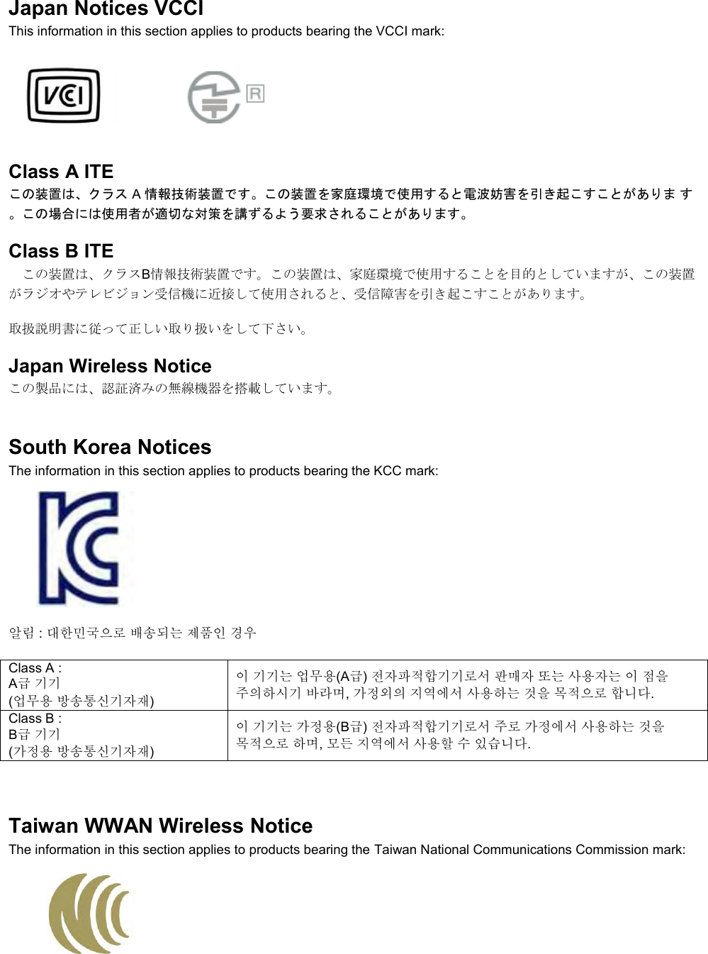  Japan Notices VCCI This information in this section applies to products bearing the VCCI mark:    Class A ITE この装置は、クラス A 情報技術装置です。この装置を家庭環境で使用すると電波妨害を引き起こすことがありま す。この場合には使用者が適切な対策を講ずるよう要求されることがあります。 Class B ITE この装置は、クラスB情報技術装置です。この装置は、家庭環境で使用することを目的としていますが、この装置がラジオやテレビジョン受信機に近接して使用されると、受信障害を引き起こすことがあります。 取扱説明書に従って正しい取り扱いをして下さい。 Japan Wireless Notice この製品には、認証済みの無線機器を搭載しています。 South Korea Notices  The information in this section applies to products bearing the KCC mark:     알림 : 대한민국으로 배송되는 제품인 경우 Class A :  A급 기기 (업무용 방송통신기자재) 이 기기는 업무용(A급) 전자파적합기기로서 판매자 또는 사용자는 이 점을 주의하시기 바라며, 가정외의 지역에서 사용하는 것을 목적으로 합니다. Class B :  B급 기기 (가정용 방송통신기자재) 이 기기는 가정용(B급) 전자파적합기기로서 주로 가정에서 사용하는 것을 목적으로 하며, 모든 지역에서 사용할 수 있습니다.  Taiwan WWAN Wireless Notice  The information in this section applies to products bearing the Taiwan National Communications Commission mark:   