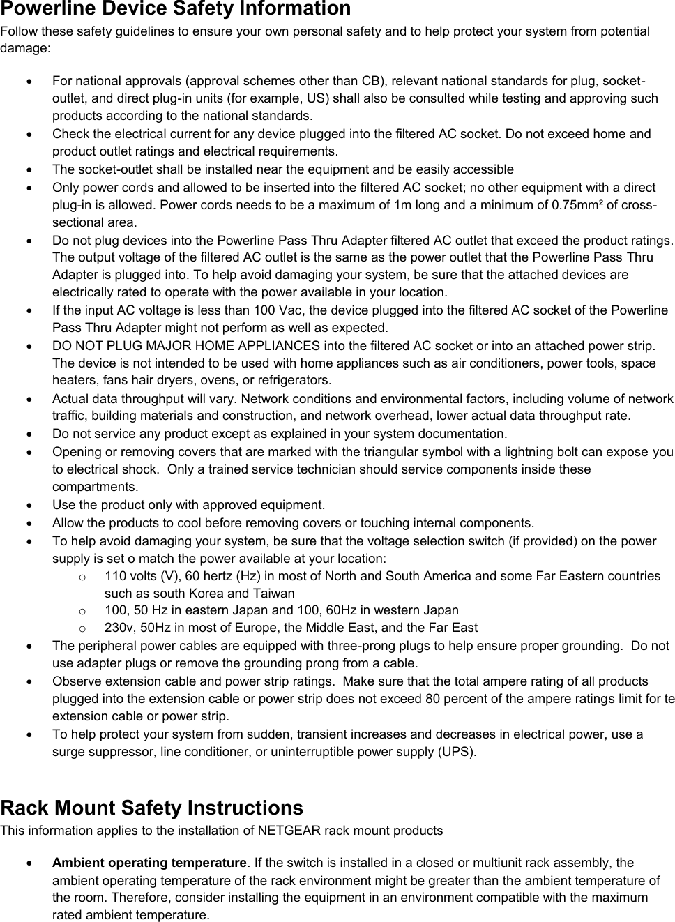  Powerline Device Safety Information Follow these safety guidelines to ensure your own personal safety and to help protect your system from potential damage:   For national approvals (approval schemes other than CB), relevant national standards for plug, socket-outlet, and direct plug-in units (for example, US) shall also be consulted while testing and approving such products according to the national standards.    Check the electrical current for any device plugged into the filtered AC socket. Do not exceed home and product outlet ratings and electrical requirements.   The socket-outlet shall be installed near the equipment and be easily accessible   Only power cords and allowed to be inserted into the filtered AC socket; no other equipment with a direct plug-in is allowed. Power cords needs to be a maximum of 1m long and a minimum of 0.75mm² of cross-sectional area.   Do not plug devices into the Powerline Pass Thru Adapter filtered AC outlet that exceed the product ratings.  The output voltage of the filtered AC outlet is the same as the power outlet that the Powerline Pass Thru Adapter is plugged into. To help avoid damaging your system, be sure that the attached devices are electrically rated to operate with the power available in your location.   If the input AC voltage is less than 100 Vac, the device plugged into the filtered AC socket of the Powerline Pass Thru Adapter might not perform as well as expected.   DO NOT PLUG MAJOR HOME APPLIANCES into the filtered AC socket or into an attached power strip.  The device is not intended to be used with home appliances such as air conditioners, power tools, space heaters, fans hair dryers, ovens, or refrigerators.    Actual data throughput will vary. Network conditions and environmental factors, including volume of network traffic, building materials and construction, and network overhead, lower actual data throughput rate.    Do not service any product except as explained in your system documentation.    Opening or removing covers that are marked with the triangular symbol with a lightning bolt can expose you to electrical shock.  Only a trained service technician should service components inside these compartments.   Use the product only with approved equipment.   Allow the products to cool before removing covers or touching internal components.   To help avoid damaging your system, be sure that the voltage selection switch (if provided) on the power supply is set o match the power available at your location: o  110 volts (V), 60 hertz (Hz) in most of North and South America and some Far Eastern countries such as south Korea and Taiwan o  100, 50 Hz in eastern Japan and 100, 60Hz in western Japan o  230v, 50Hz in most of Europe, the Middle East, and the Far East   The peripheral power cables are equipped with three-prong plugs to help ensure proper grounding.  Do not use adapter plugs or remove the grounding prong from a cable.   Observe extension cable and power strip ratings.  Make sure that the total ampere rating of all products plugged into the extension cable or power strip does not exceed 80 percent of the ampere ratings limit for te extension cable or power strip.   To help protect your system from sudden, transient increases and decreases in electrical power, use a surge suppressor, line conditioner, or uninterruptible power supply (UPS). Rack Mount Safety Instructions This information applies to the installation of NETGEAR rack mount products  Ambient operating temperature. If the switch is installed in a closed or multiunit rack assembly, the ambient operating temperature of the rack environment might be greater than the ambient temperature of the room. Therefore, consider installing the equipment in an environment compatible with the maximum rated ambient temperature. 