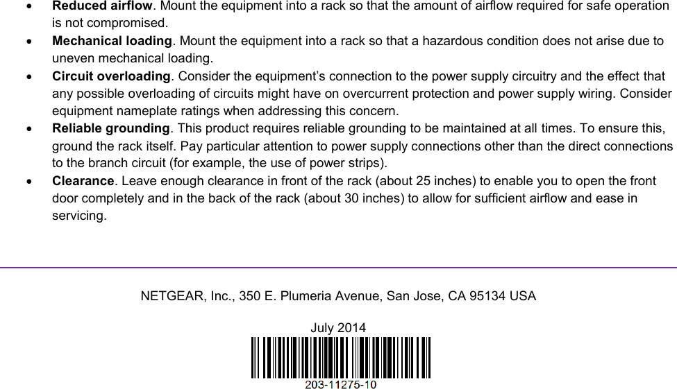   Reduced airflow. Mount the equipment into a rack so that the amount of airflow required for safe operation is not compromised.  Mechanical loading. Mount the equipment into a rack so that a hazardous condition does not arise due to uneven mechanical loading.  Circuit overloading. Consider the equipment’s connection to the power supply circuitry and the effect that any possible overloading of circuits might have on overcurrent protection and power supply wiring. Consider equipment nameplate ratings when addressing this concern.  Reliable grounding. This product requires reliable grounding to be maintained at all times. To ensure this, ground the rack itself. Pay particular attention to power supply connections other than the direct connections to the branch circuit (for example, the use of power strips).  Clearance. Leave enough clearance in front of the rack (about 25 inches) to enable you to open the front door completely and in the back of the rack (about 30 inches) to allow for sufficient airflow and ease in servicing.   NETGEAR, Inc., 350 E. Plumeria Avenue, San Jose, CA 95134 USA July 2014   