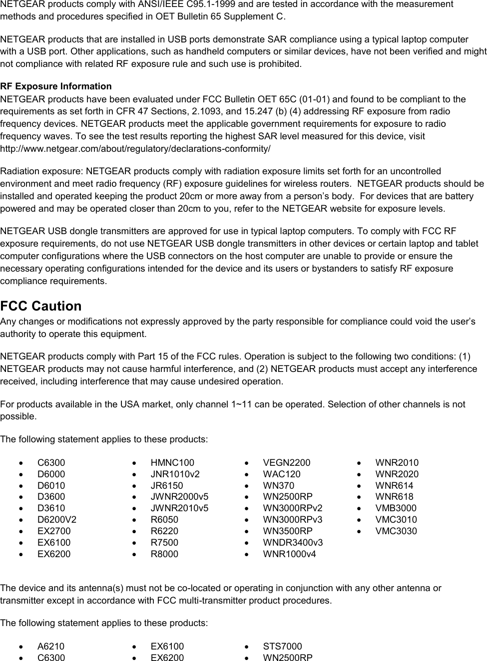  NETGEAR products comply with ANSI/IEEE C95.1-1999 and are tested in accordance with the measurement methods and procedures specified in OET Bulletin 65 Supplement C. NETGEAR products that are installed in USB ports demonstrate SAR compliance using a typical laptop computer with a USB port. Other applications, such as handheld computers or similar devices, have not been verified and might not compliance with related RF exposure rule and such use is prohibited. RF Exposure Information NETGEAR products have been evaluated under FCC Bulletin OET 65C (01-01) and found to be compliant to the requirements as set forth in CFR 47 Sections, 2.1093, and 15.247 (b) (4) addressing RF exposure from radio frequency devices. NETGEAR products meet the applicable government requirements for exposure to radio frequency waves. To see the test results reporting the highest SAR level measured for this device, visit http://www.netgear.com/about/regulatory/declarations-conformity/ Radiation exposure: NETGEAR products comply with radiation exposure limits set forth for an uncontrolled environment and meet radio frequency (RF) exposure guidelines for wireless routers.  NETGEAR products should be installed and operated keeping the product 20cm or more away from a person’s body.  For devices that are battery powered and may be operated closer than 20cm to you, refer to the NETGEAR website for exposure levels. NETGEAR USB dongle transmitters are approved for use in typical laptop computers. To comply with FCC RF exposure requirements, do not use NETGEAR USB dongle transmitters in other devices or certain laptop and tablet computer configurations where the USB connectors on the host computer are unable to provide or ensure the necessary operating configurations intended for the device and its users or bystanders to satisfy RF exposure compliance requirements.    FCC Caution Any changes or modifications not expressly approved by the party responsible for compliance could void the user’s authority to operate this equipment. NETGEAR products comply with Part 15 of the FCC rules. Operation is subject to the following two conditions: (1) NETGEAR products may not cause harmful interference, and (2) NETGEAR products must accept any interference received, including interference that may cause undesired operation. For products available in the USA market, only channel 1~11 can be operated. Selection of other channels is not possible. The following statement applies to these products:   C6300   HMNC100   VEGN2200   WNR2010   D6000   JNR1010v2   WAC120   WNR2020   D6010   JR6150   WN370   WNR614   D3600   JWNR2000v5   WN2500RP   WNR618   D3610   JWNR2010v5   WN3000RPv2   VMB3000   D6200V2   R6050   WN3000RPv3   VMC3010  EX2700   R6220   WN3500RP   VMC3030   EX6100   R7500  WNDR3400v3    EX6200   R8000   WNR1000v4   The device and its antenna(s) must not be co-located or operating in conjunction with any other antenna or transmitter except in accordance with FCC multi-transmitter product procedures. The following statement applies to these products:   A6210   EX6100   STS7000   C6300   EX6200   WN2500RP 