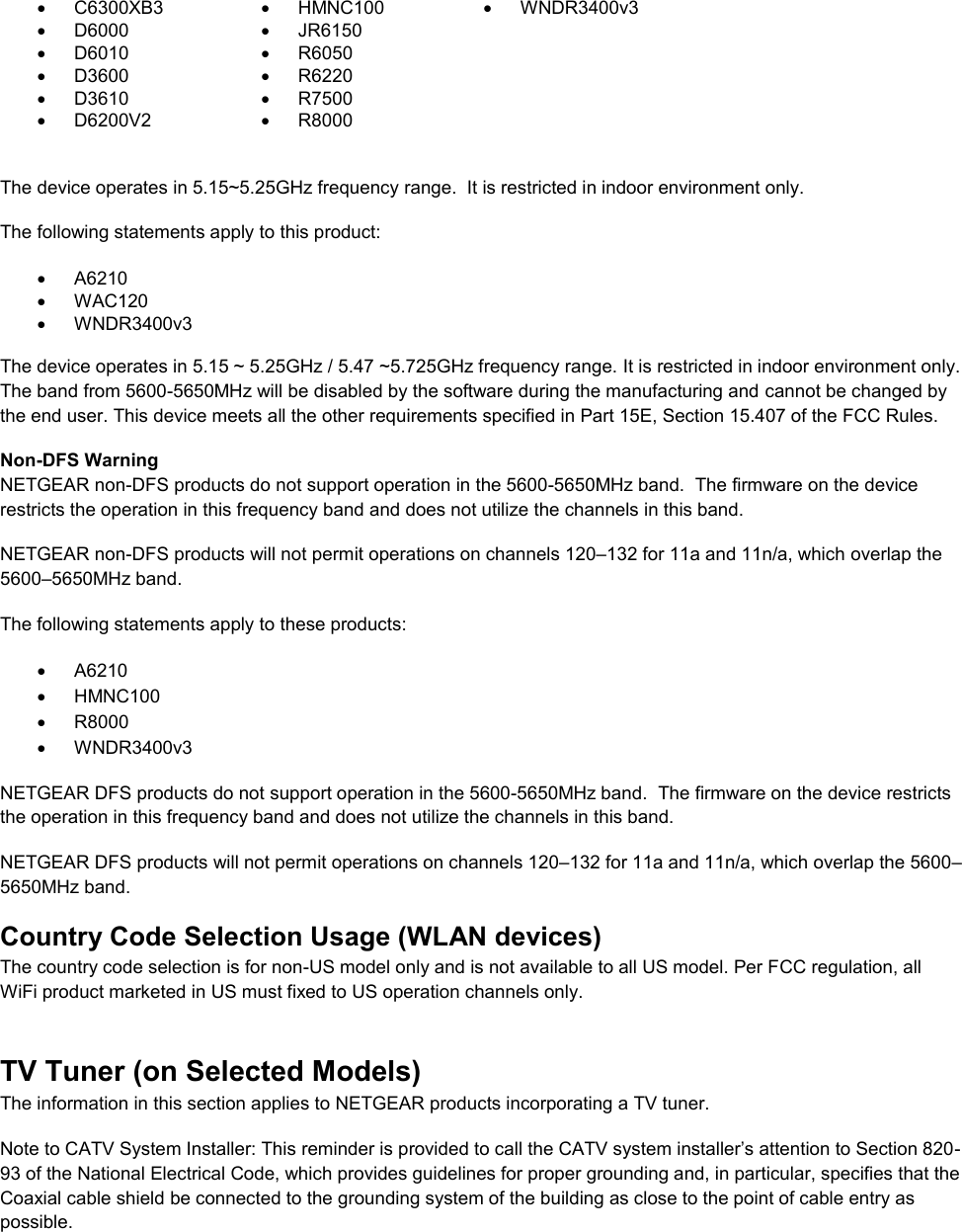    C6300XB3   HMNC100   WNDR3400v3   D6000   JR6150    D6010   R6050    D3600   R6220    D3610   R7500    D6200V2   R8000   The device operates in 5.15~5.25GHz frequency range.  It is restricted in indoor environment only.  The following statements apply to this product:   A6210   WAC120   WNDR3400v3   The device operates in 5.15 ~ 5.25GHz / 5.47 ~5.725GHz frequency range. It is restricted in indoor environment only. The band from 5600-5650MHz will be disabled by the software during the manufacturing and cannot be changed by the end user. This device meets all the other requirements specified in Part 15E, Section 15.407 of the FCC Rules. Non-DFS Warning NETGEAR non-DFS products do not support operation in the 5600-5650MHz band.  The firmware on the device restricts the operation in this frequency band and does not utilize the channels in this band.  NETGEAR non-DFS products will not permit operations on channels 120–132 for 11a and 11n/a, which overlap the 5600–5650MHz band.  The following statements apply to these products:   A6210   HMNC100   R8000   WNDR3400v3 NETGEAR DFS products do not support operation in the 5600-5650MHz band.  The firmware on the device restricts the operation in this frequency band and does not utilize the channels in this band.  NETGEAR DFS products will not permit operations on channels 120–132 for 11a and 11n/a, which overlap the 5600–5650MHz band.  Country Code Selection Usage (WLAN devices) The country code selection is for non-US model only and is not available to all US model. Per FCC regulation, all WiFi product marketed in US must fixed to US operation channels only. TV Tuner (on Selected Models) The information in this section applies to NETGEAR products incorporating a TV tuner.  Note to CATV System Installer: This reminder is provided to call the CATV system installer’s attention to Section 820-93 of the National Electrical Code, which provides guidelines for proper grounding and, in particular, specifies that the Coaxial cable shield be connected to the grounding system of the building as close to the point of cable entry as possible. 