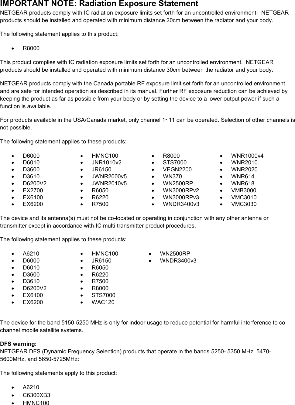  IMPORTANT NOTE: Radiation Exposure Statement NETGEAR products comply with IC radiation exposure limits set forth for an uncontrolled environment.  NETGEAR products should be installed and operated with minimum distance 20cm between the radiator and your body. The following statement applies to this product:   R8000 This product complies with IC radiation exposure limits set forth for an uncontrolled environment.  NETGEAR products should be installed and operated with minimum distance 30cm between the radiator and your body. NETGEAR products comply with the Canada portable RF exposure limit set forth for an uncontrolled environment and are safe for intended operation as described in its manual. Further RF exposure reduction can be achieved by keeping the product as far as possible from your body or by setting the device to a lower output power if such a function is available. For products available in the USA/Canada market, only channel 1~11 can be operated. Selection of other channels is not possible. The following statement applies to these products:   D6000   HMNC100   R8000   WNR1000v4   D6010   JNR1010v2   STS7000   WNR2010   D3600   JR6150   VEGN2200   WNR2020   D3610   JWNR2000v5   WN370   WNR614   D6200V2   JWNR2010v5   WN2500RP   WNR618  EX2700   R6050   WN3000RPv2   VMB3000   EX6100   R6220   WN3000RPv3   VMC3010   EX6200   R7500   WNDR3400v3   VMC3030     The device and its antenna(s) must not be co-located or operating in conjunction with any other antenna or transmitter except in accordance with IC multi-transmitter product procedures. The following statement applies to these products:   A6210   HMNC100   WN2500RP   D6000   JR6150   WNDR3400v3   D6010   R6050    D3600   R6220    D3610   R7500    D6200V2   R8000    EX6100   STS7000    EX6200   WAC120   The device for the band 5150-5250 MHz is only for indoor usage to reduce potential for harmful interference to co-channel mobile satellite systems. DFS warning: NETGEAR DFS (Dynamic Frequency Selection) products that operate in the bands 5250- 5350 MHz, 5470-5600MHz, and 5650-5725MHz: The following statements apply to this product:   A6210   C6300XB3   HMNC100 