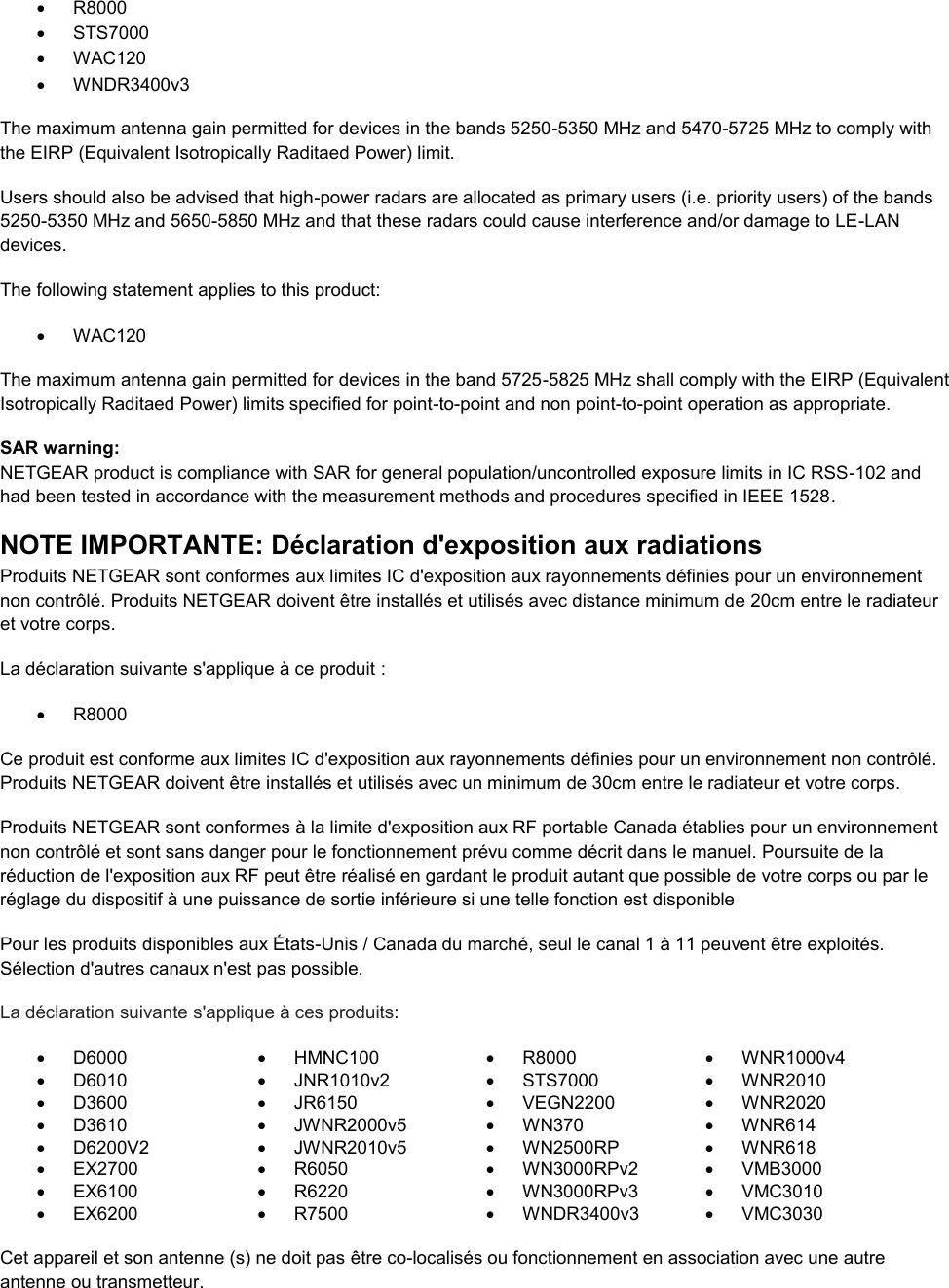    R8000   STS7000   WAC120   WNDR3400v3 The maximum antenna gain permitted for devices in the bands 5250-5350 MHz and 5470-5725 MHz to comply with the EIRP (Equivalent Isotropically Raditaed Power) limit. Users should also be advised that high-power radars are allocated as primary users (i.e. priority users) of the bands 5250-5350 MHz and 5650-5850 MHz and that these radars could cause interference and/or damage to LE-LAN devices. The following statement applies to this product:   WAC120 The maximum antenna gain permitted for devices in the band 5725-5825 MHz shall comply with the EIRP (Equivalent Isotropically Raditaed Power) limits specified for point-to-point and non point-to-point operation as appropriate. SAR warning: NETGEAR product is compliance with SAR for general population/uncontrolled exposure limits in IC RSS-102 and had been tested in accordance with the measurement methods and procedures specified in IEEE 1528. NOTE IMPORTANTE: Déclaration d&apos;exposition aux radiations Produits NETGEAR sont conformes aux limites IC d&apos;exposition aux rayonnements définies pour un environnement non contrôlé. Produits NETGEAR doivent être installés et utilisés avec distance minimum de 20cm entre le radiateur et votre corps. La déclaration suivante s&apos;applique à ce produit :   R8000 Ce produit est conforme aux limites IC d&apos;exposition aux rayonnements définies pour un environnement non contrôlé. Produits NETGEAR doivent être installés et utilisés avec un minimum de 30cm entre le radiateur et votre corps. Produits NETGEAR sont conformes à la limite d&apos;exposition aux RF portable Canada établies pour un environnement non contrôlé et sont sans danger pour le fonctionnement prévu comme décrit dans le manuel. Poursuite de la réduction de l&apos;exposition aux RF peut être réalisé en gardant le produit autant que possible de votre corps ou par le réglage du dispositif à une puissance de sortie inférieure si une telle fonction est disponible Pour les produits disponibles aux États-Unis / Canada du marché, seul le canal 1 à 11 peuvent être exploités. Sélection d&apos;autres canaux n&apos;est pas possible. La déclaration suivante s&apos;applique à ces produits:   D6000   HMNC100   R8000   WNR1000v4   D6010   JNR1010v2   STS7000   WNR2010   D3600   JR6150   VEGN2200   WNR2020   D3610   JWNR2000v5   WN370   WNR614   D6200V2   JWNR2010v5   WN2500RP   WNR618  EX2700   R6050   WN3000RPv2   VMB3000   EX6100   R6220   WN3000RPv3   VMC3010   EX6200   R7500   WNDR3400v3   VMC3030     Cet appareil et son antenne (s) ne doit pas être co-localisés ou fonctionnement en association avec une autre antenne ou transmetteur. 