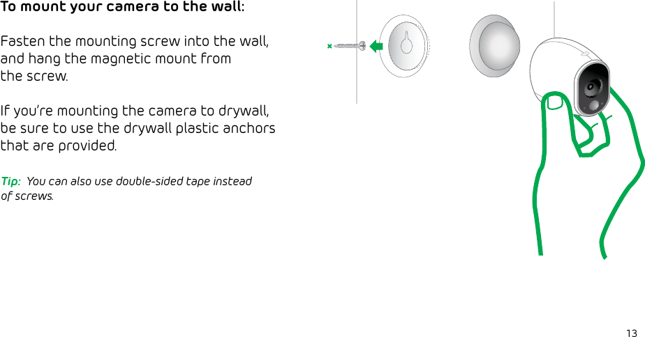 13To mount your camera to the wall:Fasten the mounting screw into the wall,and hang the magnetic mount from the screw.  If you’re mounting the camera to drywall, be sure to use the drywall plastic anchors that are provided.Tip:  You can also use double-sided tape instead of screws.