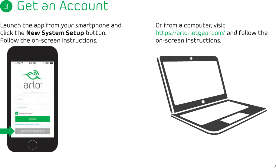 7Get an AccountLaunch the app from your smartphone and click the New System Setup button. Follow the on-screen instructions.3Available AFTER betaOr from a computer, visit https://arlo.netgear.com/ and follow the on-screen instructions.