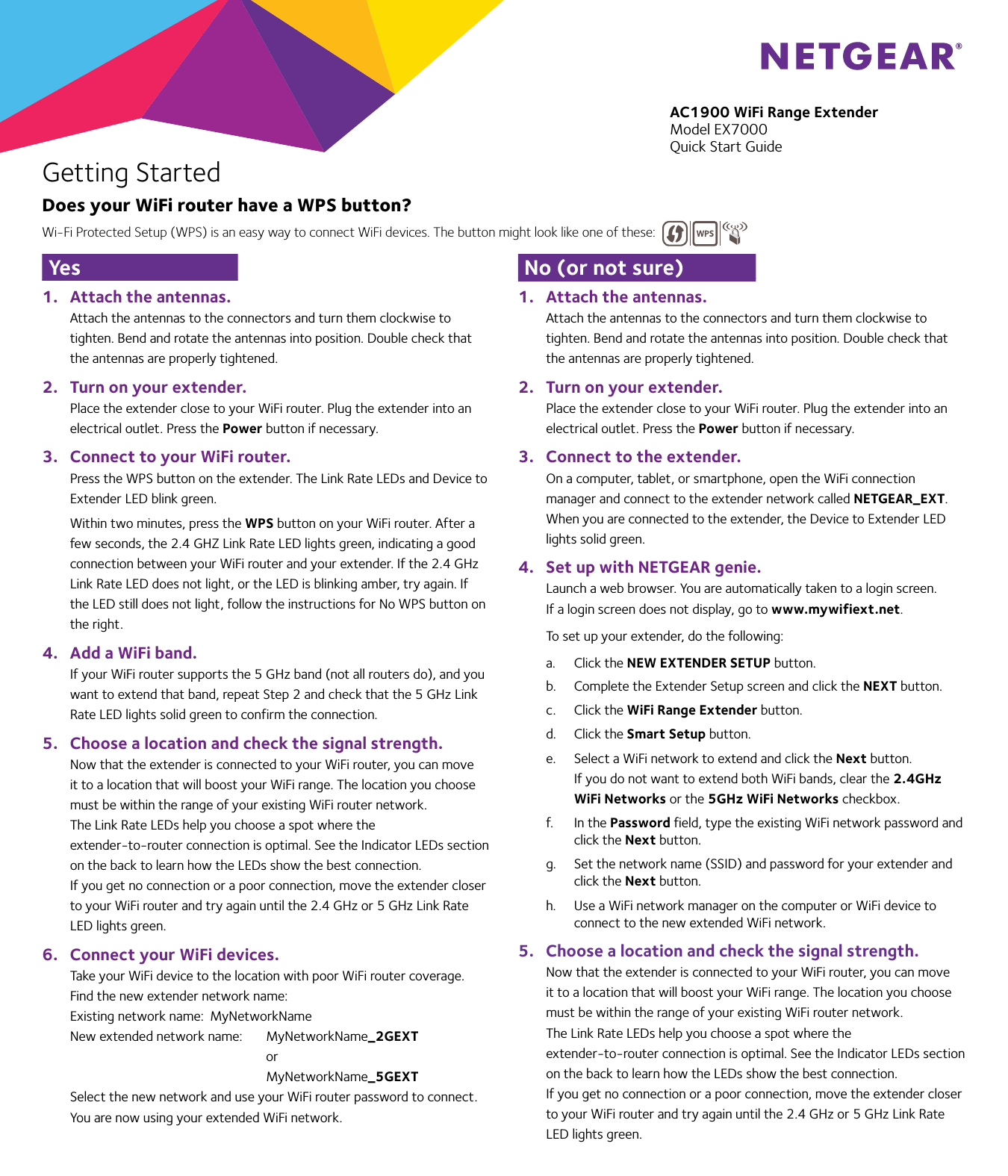 1.  Attach the antennas.Attach the antennas to the connectors and turn them clockwise to tighten. Bend and rotate the antennas into position. Double check that the antennas are properly tightened.2.  Turn on your extender.Place the extender close to your WiFi router. Plug the extender into an electrical outlet. Press the Power button if necessary.3.  Connect to your WiFi router.Press the WPS button on the extender. The Link Rate LEDs and Device to Extender LED blink green. Within two minutes, press the WPS button on your WiFi router. After a few seconds, the 2.4 GHZ Link Rate LED lights green, indicating a good connection between your WiFi router and your extender. If the 2.4 GHz Link Rate LED does not light, or the LED is blinking amber, try again. If the LED still does not light, follow the instructions for No WPS button on the right.4.  Add a WiFi band.If your WiFi router supports the 5 GHz band (not all routers do), and you want to extend that band, repeat Step 2 and check that the 5 GHz Link Rate LED lights solid green to confirm the connection.5.  Choose a location and check the signal strength.Now that the extender is connected to your WiFi router, you can move it to a location that will boost your WiFi range. The location you choose must be within the range of your existing WiFi router network. The Link Rate LEDs help you choose a spot where the extender-to-router connection is optimal. See the Indicator LEDs section on the back to learn how the LEDs show the best connection. If you get no connection or a poor connection, move the extender closer to your WiFi router and try again until the 2.4 GHz or 5 GHz Link Rate LED lights green.6.  Connect your WiFi devices.Take your WiFi device to the location with poor WiFi router coverage. Find the new extender network name:Existing network name:  MyNetworkNameNew extended network name:   MyNetworkName_2GEXT    or    MyNetworkName_5GEXTSelect the new network and use your WiFi router password to connect. You are now using your extended WiFi network.1.  Attach the antennas.Attach the antennas to the connectors and turn them clockwise to tighten. Bend and rotate the antennas into position. Double check that the antennas are properly tightened.2.  Turn on your extender.Place the extender close to your WiFi router. Plug the extender into an electrical outlet. Press the Power button if necessary.3.  Connect to the extender.On a computer, tablet, or smartphone, open the WiFi connection manager and connect to the extender network called NETGEAR_EXT. When you are connected to the extender, the Device to Extender LED lights solid green.4.  Set up with NETGEAR genie.Launch a web browser. You are automatically taken to a login screen.If a login screen does not display, go to www.mywifiext.net. To set up your extender, do the following:a.  Click the NEW EXTENDER SETUP button.b.  Complete the Extender Setup screen and click the NEXT button.c.  Click the WiFi Range Extender button.d.  Click the Smart Setup button.e.  Select a WiFi network to extend and click the Next button.If you do not want to extend both WiFi bands, clear the 2.4GHz WiFi Networks or the 5GHz WiFi Networks checkbox.f.  In the Password field, type the existing WiFi network password and click the Next button.g.  Set the network name (SSID) and password for your extender and click the Next button.h.  Use a WiFi network manager on the computer or WiFi device to connect to the new extended WiFi network.5.  Choose a location and check the signal strength.Now that the extender is connected to your WiFi router, you can move it to a location that will boost your WiFi range. The location you choose must be within the range of your existing WiFi router network. The Link Rate LEDs help you choose a spot where the extender-to-router connection is optimal. See the Indicator LEDs section on the back to learn how the LEDs show the best connection. If you get no connection or a poor connection, move the extender closer to your WiFi router and try again until the 2.4 GHz or 5 GHz Link Rate LED lights green.AC1900 WiFi Range ExtenderModel EX7000Quick Start GuideGetting StartedDoes your WiFi router have a WPS button?Yes No (or not sure)Wi-Fi Protected Setup (WPS) is an easy way to connect WiFi devices. The button might look like one of these:  