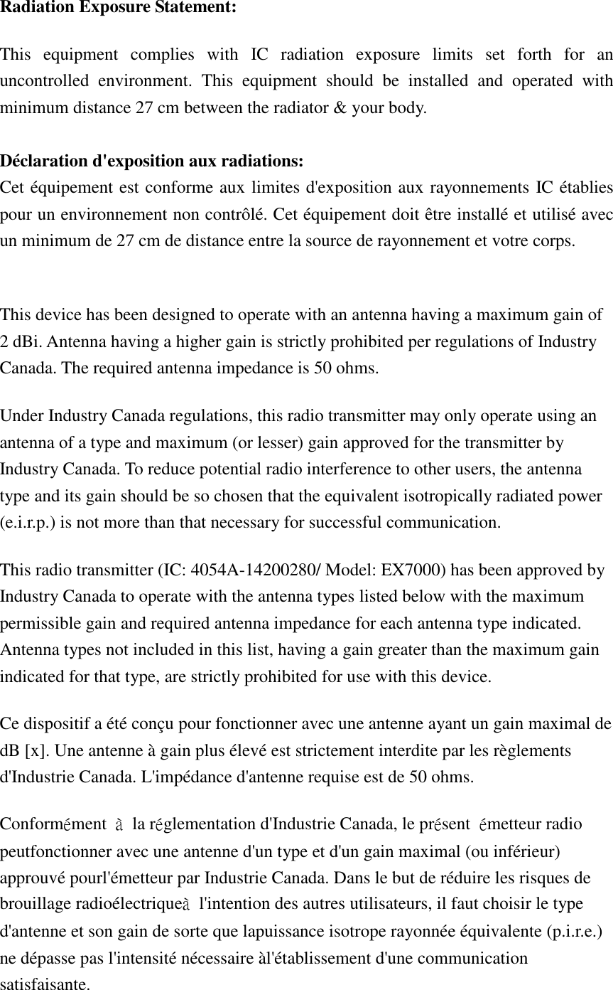 Radiation Exposure Statement: This  equipment  complies  with  IC  radiation  exposure  limits  set  forth  for  an uncontrolled  environment.  This  equipment  should  be  installed  and  operated  with minimum distance 27 cm between the radiator &amp; your body.  Déclaration d&apos;exposition aux radiations: Cet équipement est conforme aux limites d&apos;exposition aux rayonnements IC établies pour un environnement non contrôlé. Cet équipement doit être installé et utilisé avec un minimum de 27 cm de distance entre la source de rayonnement et votre corps.  This device has been designed to operate with an antenna having a maximum gain of 2 dBi. Antenna having a higher gain is strictly prohibited per regulations of Industry Canada. The required antenna impedance is 50 ohms. Under Industry Canada regulations, this radio transmitter may only operate using an antenna of a type and maximum (or lesser) gain approved for the transmitter by Industry Canada. To reduce potential radio interference to other users, the antenna type and its gain should be so chosen that the equivalent isotropically radiated power (e.i.r.p.) is not more than that necessary for successful communication. This radio transmitter (IC: 4054A-14200280/ Model: EX7000) has been approved by Industry Canada to operate with the antenna types listed below with the maximum permissible gain and required antenna impedance for each antenna type indicated. Antenna types not included in this list, having a gain greater than the maximum gain indicated for that type, are strictly prohibited for use with this device. Ce dispositif a été conçu pour fonctionner avec une antenne ayant un gain maximal de dB [x]. Une antenne à gain plus élevé est strictement interdite par les règlements d&apos;Industrie Canada. L&apos;impédance d&apos;antenne requise est de 50 ohms. Conformément  à  la réglementation d&apos;Industrie Canada, le présent  émetteur radio peutfonctionner avec une antenne d&apos;un type et d&apos;un gain maximal (ou inférieur) approuvé pourl&apos;émetteur par Industrie Canada. Dans le but de réduire les risques de brouillage radioélectriqueà  l&apos;intention des autres utilisateurs, il faut choisir le type d&apos;antenne et son gain de sorte que lapuissance isotrope rayonnée équivalente (p.i.r.e.) ne dépasse pas l&apos;intensité nécessaire àl&apos;établissement d&apos;une communication satisfaisante. 