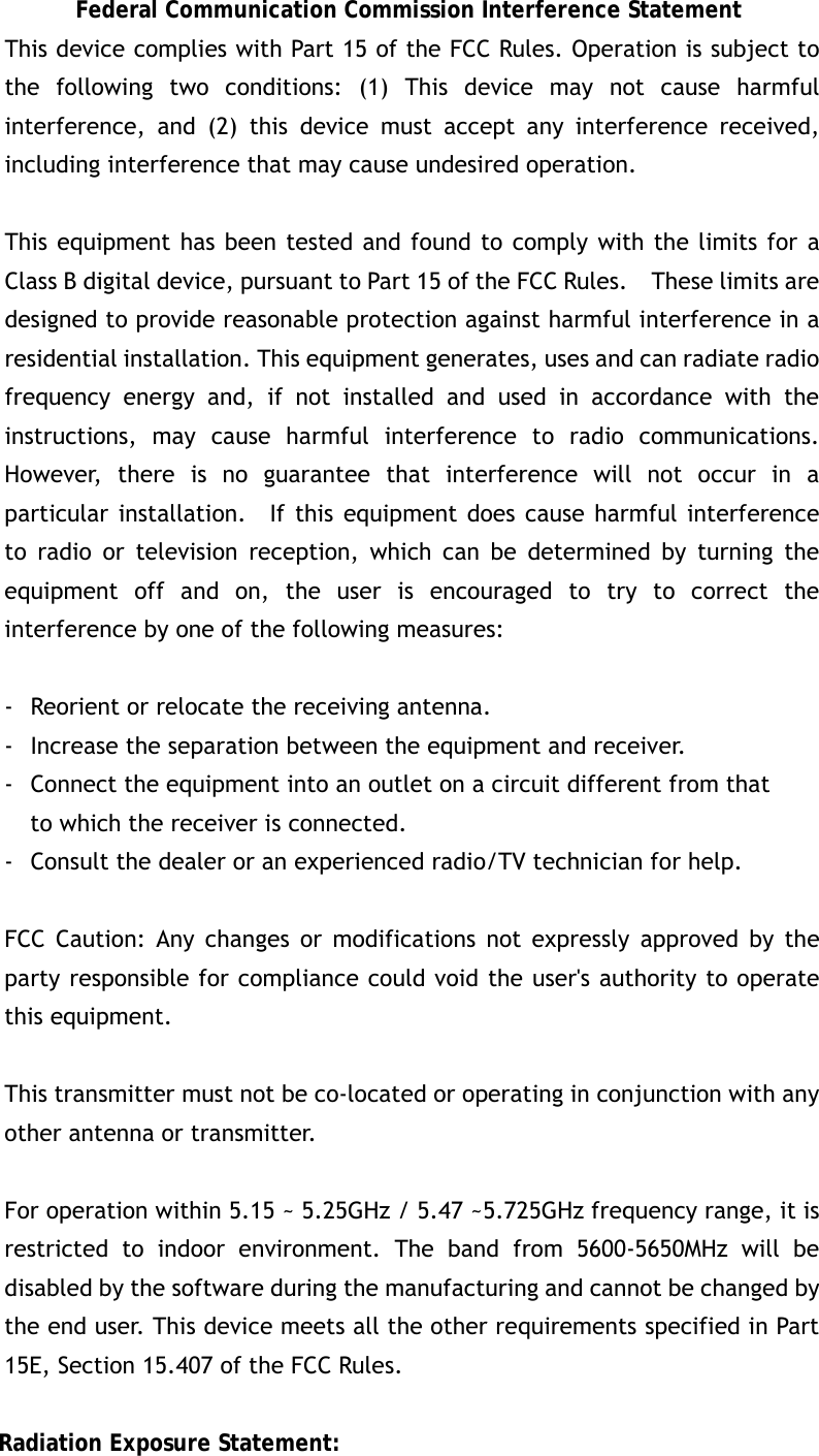 Federal Communication Commission Interference Statement This device complies with Part 15 of the FCC Rules. Operation is subject to the following two conditions: (1) This device may not cause harmful interference, and (2) this device must accept any interference received, including interference that may cause undesired operation.  This equipment has been tested and found to comply with the limits for a Class B digital device, pursuant to Part 15 of the FCC Rules.    These limits are designed to provide reasonable protection against harmful interference in a residential installation. This equipment generates, uses and can radiate radio frequency energy and, if not installed and used in accordance with the instructions, may cause harmful interference to radio communications.  However, there is no guarantee that interference will not occur in a particular installation.  If this equipment does cause harmful interference to radio or television reception, which can be determined by turning the equipment off and on, the user is encouraged to try to correct the interference by one of the following measures:  -  Reorient or relocate the receiving antenna. -  Increase the separation between the equipment and receiver. -  Connect the equipment into an outlet on a circuit different from that to which the receiver is connected. -  Consult the dealer or an experienced radio/TV technician for help.  FCC Caution: Any changes or modifications not expressly approved by the party responsible for compliance could void the user&apos;s authority to operate this equipment.  This transmitter must not be co-located or operating in conjunction with any other antenna or transmitter.  For operation within 5.15 ~ 5.25GHz / 5.47 ~5.725GHz frequency range, it is restricted to indoor environment. The band from 5600-5650MHz will be disabled by the software during the manufacturing and cannot be changed by the end user. This device meets all the other requirements specified in Part 15E, Section 15.407 of the FCC Rules.  Radiation Exposure Statement: 