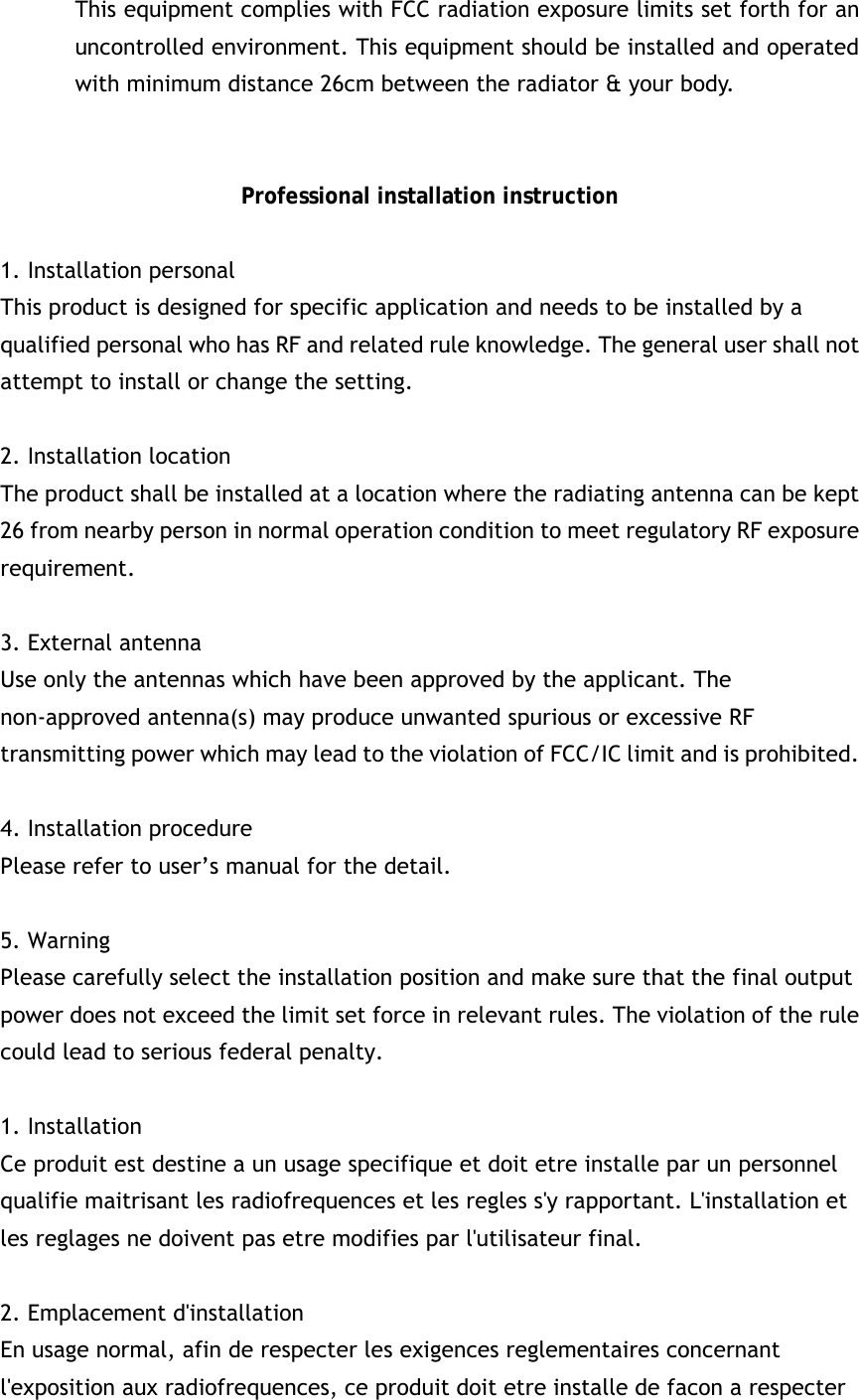 This equipment complies with FCC radiation exposure limits set forth for an uncontrolled environment. This equipment should be installed and operated with minimum distance 26cm between the radiator &amp; your body.   Professional installation instruction  1. Installation personal   This product is designed for specific application and needs to be installed by a qualified personal who has RF and related rule knowledge. The general user shall not attempt to install or change the setting.  2. Installation location   The product shall be installed at a location where the radiating antenna can be kept 26 from nearby person in normal operation condition to meet regulatory RF exposure requirement.  3. External antenna   Use only the antennas which have been approved by the applicant. The non-approved antenna(s) may produce unwanted spurious or excessive RF transmitting power which may lead to the violation of FCC/IC limit and is prohibited.  4. Installation procedure   Please refer to user’s manual for the detail.  5. Warning   Please carefully select the installation position and make sure that the final output power does not exceed the limit set force in relevant rules. The violation of the rule could lead to serious federal penalty.  1. Installation   Ce produit est destine a un usage specifique et doit etre installe par un personnel qualifie maitrisant les radiofrequences et les regles s&apos;y rapportant. L&apos;installation et les reglages ne doivent pas etre modifies par l&apos;utilisateur final.  2. Emplacement d&apos;installation En usage normal, afin de respecter les exigences reglementaires concernant l&apos;exposition aux radiofrequences, ce produit doit etre installe de facon a respecter 