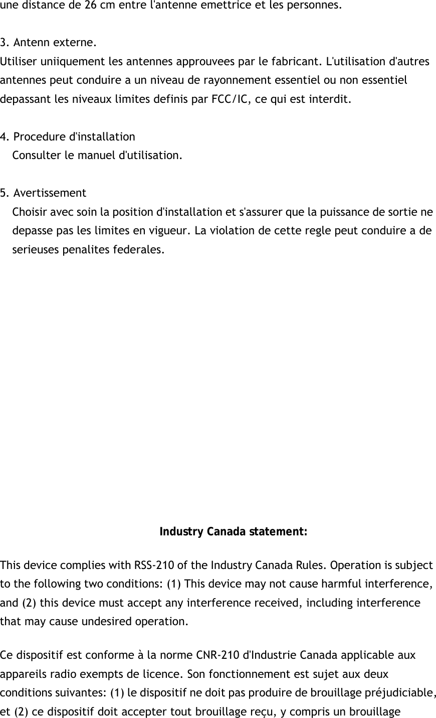 une distance de 26 cm entre l&apos;antenne emettrice et les personnes.  3. Antenn externe. Utiliser uniiquement les antennes approuvees par le fabricant. L&apos;utilisation d&apos;autres antennes peut conduire a un niveau de rayonnement essentiel ou non essentiel depassant les niveaux limites definis par FCC/IC, ce qui est interdit.  4. Procedure d&apos;installation Consulter le manuel d&apos;utilisation.  5. Avertissement Choisir avec soin la position d&apos;installation et s&apos;assurer que la puissance de sortie ne depasse pas les limites en vigueur. La violation de cette regle peut conduire a de serieuses penalites federales.               Industry Canada statement: This device complies with RSS-210 of the Industry Canada Rules. Operation is subject to the following two conditions: (1) This device may not cause harmful interference, and (2) this device must accept any interference received, including interference that may cause undesired operation. Ce dispositif est conforme à la norme CNR-210 d&apos;Industrie Canada applicable aux appareils radio exempts de licence. Son fonctionnement est sujet aux deux conditions suivantes: (1) le dispositif ne doit pas produire de brouillage préjudiciable, et (2) ce dispositif doit accepter tout brouillage reçu, y compris un brouillage 