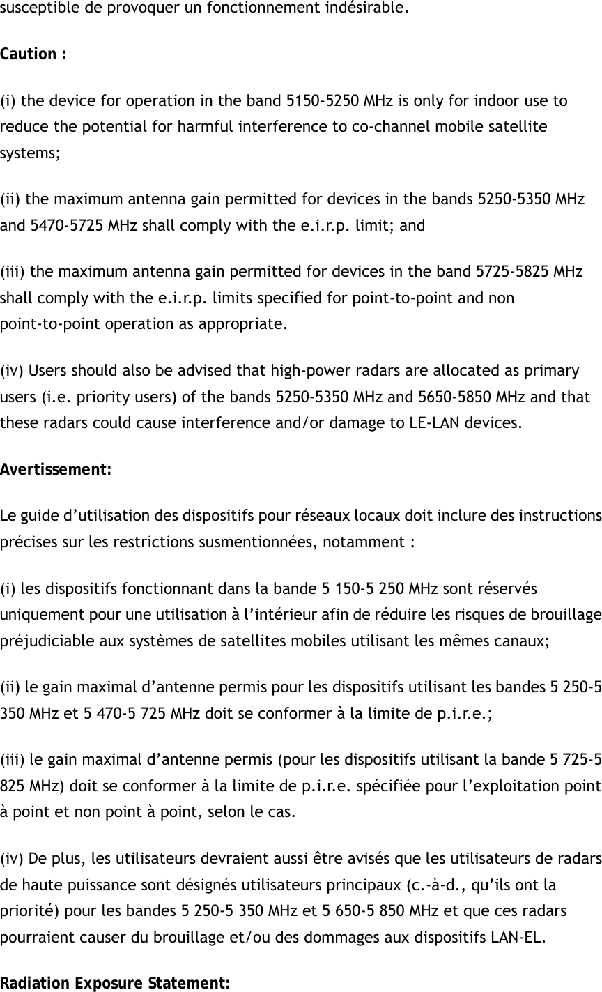 susceptible de provoquer un fonctionnement indésirable.   Caution : (i) the device for operation in the band 5150-5250 MHz is only for indoor use to reduce the potential for harmful interference to co-channel mobile satellite systems; (ii) the maximum antenna gain permitted for devices in the bands 5250-5350 MHz and 5470-5725 MHz shall comply with the e.i.r.p. limit; and (iii) the maximum antenna gain permitted for devices in the band 5725-5825 MHz shall comply with the e.i.r.p. limits specified for point-to-point and non point-to-point operation as appropriate. (iv) Users should also be advised that high-power radars are allocated as primary users (i.e. priority users) of the bands 5250-5350 MHz and 5650-5850 MHz and that these radars could cause interference and/or damage to LE-LAN devices. Avertissement: Le guide d’utilisation des dispositifs pour réseaux locaux doit inclure des instructions précises sur les restrictions susmentionnées, notamment : (i) les dispositifs fonctionnant dans la bande 5 150-5 250 MHz sont réservés uniquement pour une utilisation à l’intérieur afin de réduire les risques de brouillage préjudiciable aux systèmes de satellites mobiles utilisant les mêmes canaux; (ii) le gain maximal d’antenne permis pour les dispositifs utilisant les bandes 5 250-5 350 MHz et 5 470-5 725 MHz doit se conformer à la limite de p.i.r.e.; (iii) le gain maximal d’antenne permis (pour les dispositifs utilisant la bande 5 725-5 825 MHz) doit se conformer à la limite de p.i.r.e. spécifiée pour l’exploitation point à point et non point à point, selon le cas. (iv) De plus, les utilisateurs devraient aussi être avisés que les utilisateurs de radars de haute puissance sont désignés utilisateurs principaux (c.-à-d., qu’ils ont la priorité) pour les bandes 5 250-5 350 MHz et 5 650-5 850 MHz et que ces radars pourraient causer du brouillage et/ou des dommages aux dispositifs LAN-EL. Radiation Exposure Statement: 