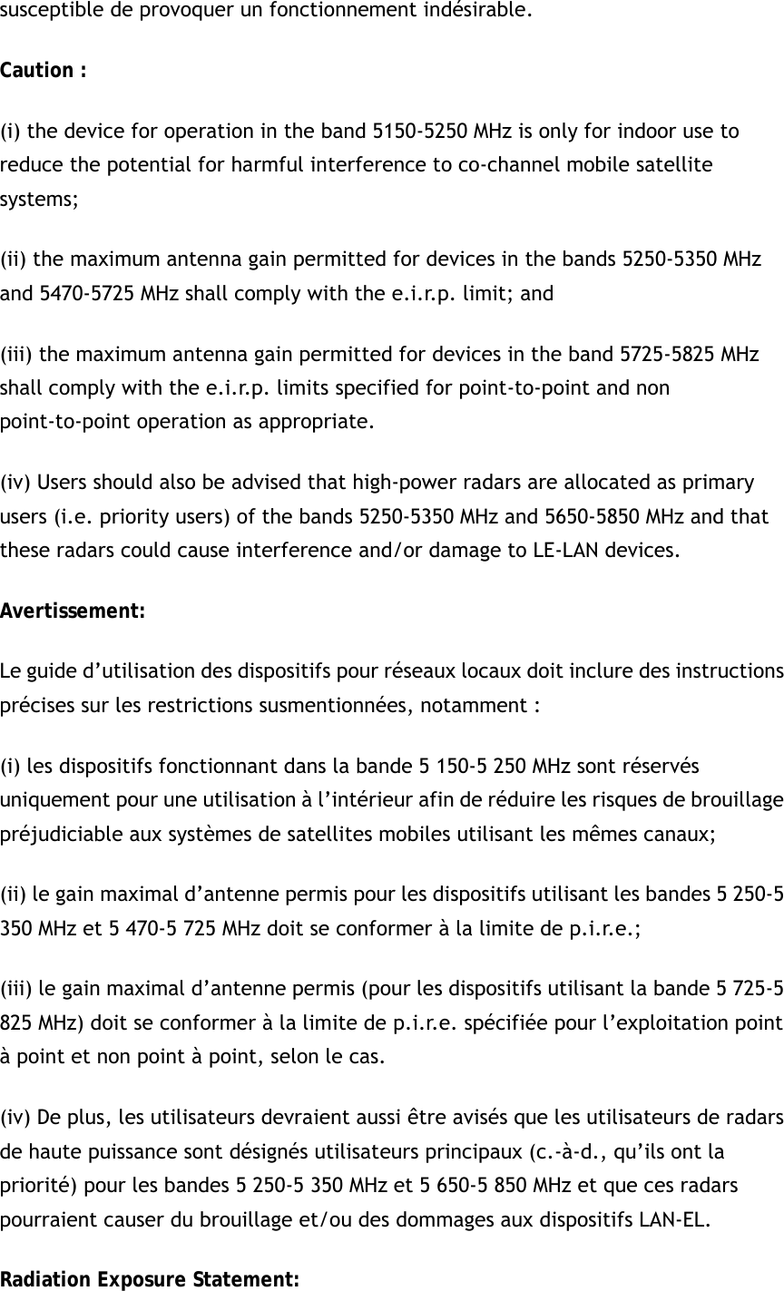 susceptible de provoquer un fonctionnement indésirable.   Caution : (i) the device for operation in the band 5150-5250 MHz is only for indoor use to reduce the potential for harmful interference to co-channel mobile satellite systems; (ii) the maximum antenna gain permitted for devices in the bands 5250-5350 MHz and 5470-5725 MHz shall comply with the e.i.r.p. limit; and (iii) the maximum antenna gain permitted for devices in the band 5725-5825 MHz shall comply with the e.i.r.p. limits specified for point-to-point and non point-to-point operation as appropriate. (iv) Users should also be advised that high-power radars are allocated as primary users (i.e. priority users) of the bands 5250-5350 MHz and 5650-5850 MHz and that these radars could cause interference and/or damage to LE-LAN devices. Avertissement: Le guide d’utilisation des dispositifs pour réseaux locaux doit inclure des instructions précises sur les restrictions susmentionnées, notamment : (i) les dispositifs fonctionnant dans la bande 5 150-5 250 MHz sont réservés uniquement pour une utilisation à l’intérieur afin de réduire les risques de brouillage préjudiciable aux systèmes de satellites mobiles utilisant les mêmes canaux; (ii) le gain maximal d’antenne permis pour les dispositifs utilisant les bandes 5 250-5 350 MHz et 5 470-5 725 MHz doit se conformer à la limite de p.i.r.e.; (iii) le gain maximal d’antenne permis (pour les dispositifs utilisant la bande 5 725-5 825 MHz) doit se conformer à la limite de p.i.r.e. spécifiée pour l’exploitation point à point et non point à point, selon le cas. (iv) De plus, les utilisateurs devraient aussi être avisés que les utilisateurs de radars de haute puissance sont désignés utilisateurs principaux (c.-à-d., qu’ils ont la priorité) pour les bandes 5 250-5 350 MHz et 5 650-5 850 MHz et que ces radars pourraient causer du brouillage et/ou des dommages aux dispositifs LAN-EL. Radiation Exposure Statement: 
