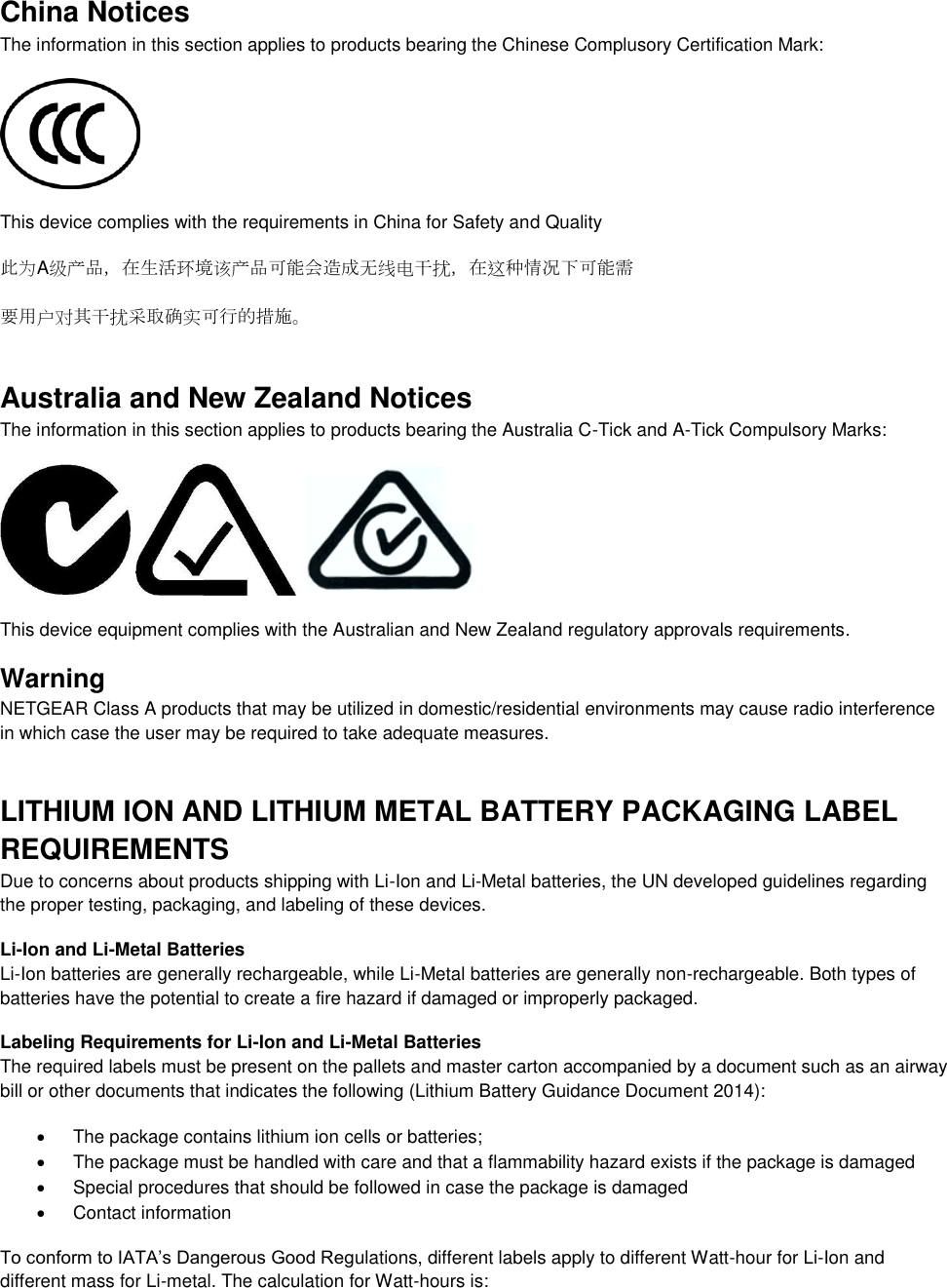  China Notices The information in this section applies to products bearing the Chinese Complusory Certification Mark:  This device complies with the requirements in China for Safety and Quality 此为A级产品，在生活环境该产品可能会造成无线电干扰，在这种情况下可能需 要用户对其干扰采取确实可行的措施。 Australia and New Zealand Notices The information in this section applies to products bearing the Australia C-Tick and A-Tick Compulsory Marks:      This device equipment complies with the Australian and New Zealand regulatory approvals requirements. Warning NETGEAR Class A products that may be utilized in domestic/residential environments may cause radio interference in which case the user may be required to take adequate measures.  LITHIUM ION AND LITHIUM METAL BATTERY PACKAGING LABEL REQUIREMENTS  Due to concerns about products shipping with Li-Ion and Li-Metal batteries, the UN developed guidelines regarding the proper testing, packaging, and labeling of these devices.  Li-Ion and Li-Metal Batteries Li-Ion batteries are generally rechargeable, while Li-Metal batteries are generally non-rechargeable. Both types of batteries have the potential to create a fire hazard if damaged or improperly packaged.  Labeling Requirements for Li-Ion and Li-Metal Batteries The required labels must be present on the pallets and master carton accompanied by a document such as an airway bill or other documents that indicates the following (Lithium Battery Guidance Document 2014):   The package contains lithium ion cells or batteries;   The package must be handled with care and that a flammability hazard exists if the package is damaged   Special procedures that should be followed in case the package is damaged   Contact information To conform to IATA’s Dangerous Good Regulations, different labels apply to different Watt-hour for Li-Ion and different mass for Li-metal. The calculation for Watt-hours is: 