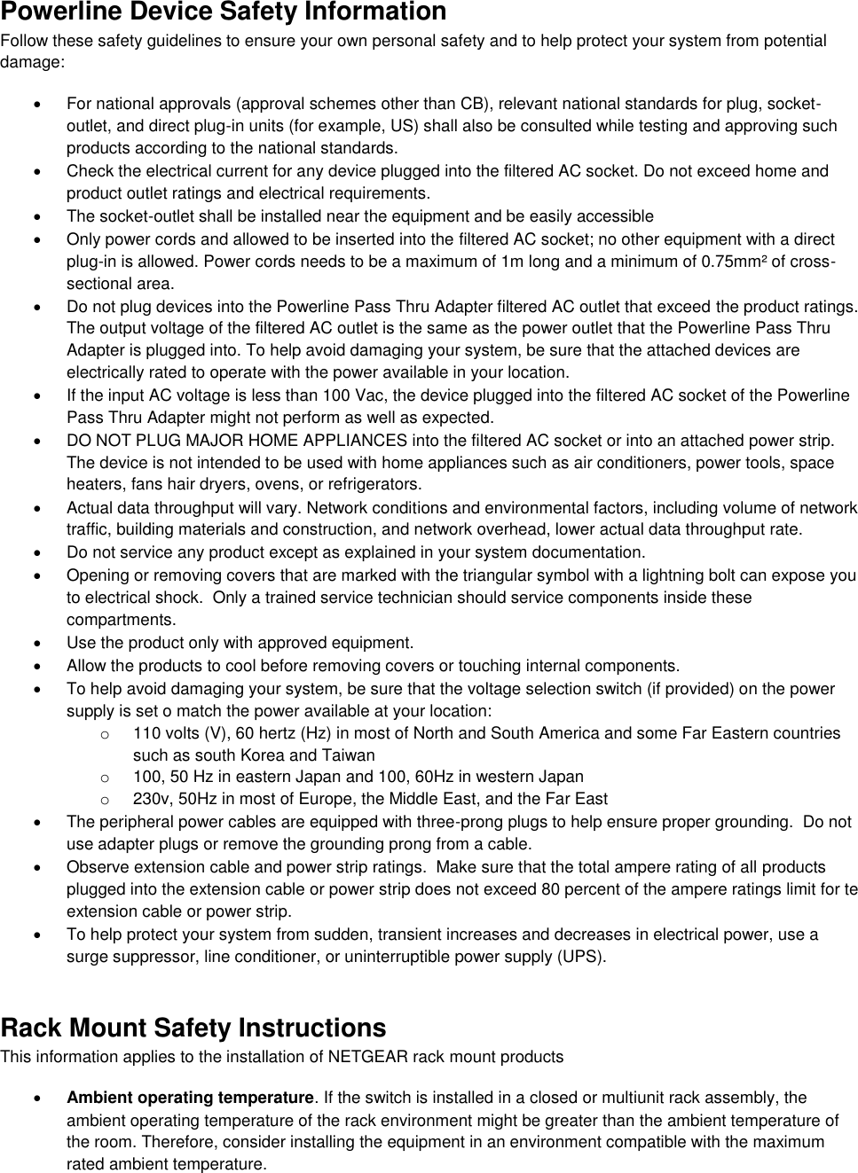  Powerline Device Safety Information Follow these safety guidelines to ensure your own personal safety and to help protect your system from potential damage:   For national approvals (approval schemes other than CB), relevant national standards for plug, socket-outlet, and direct plug-in units (for example, US) shall also be consulted while testing and approving such products according to the national standards.    Check the electrical current for any device plugged into the filtered AC socket. Do not exceed home and product outlet ratings and electrical requirements.   The socket-outlet shall be installed near the equipment and be easily accessible   Only power cords and allowed to be inserted into the filtered AC socket; no other equipment with a direct plug-in is allowed. Power cords needs to be a maximum of 1m long and a minimum of 0.75mm² of cross-sectional area.   Do not plug devices into the Powerline Pass Thru Adapter filtered AC outlet that exceed the product ratings.  The output voltage of the filtered AC outlet is the same as the power outlet that the Powerline Pass Thru Adapter is plugged into. To help avoid damaging your system, be sure that the attached devices are electrically rated to operate with the power available in your location.   If the input AC voltage is less than 100 Vac, the device plugged into the filtered AC socket of the Powerline Pass Thru Adapter might not perform as well as expected.   DO NOT PLUG MAJOR HOME APPLIANCES into the filtered AC socket or into an attached power strip.  The device is not intended to be used with home appliances such as air conditioners, power tools, space heaters, fans hair dryers, ovens, or refrigerators.    Actual data throughput will vary. Network conditions and environmental factors, including volume of network traffic, building materials and construction, and network overhead, lower actual data throughput rate.    Do not service any product except as explained in your system documentation.    Opening or removing covers that are marked with the triangular symbol with a lightning bolt can expose you to electrical shock.  Only a trained service technician should service components inside these compartments.   Use the product only with approved equipment.   Allow the products to cool before removing covers or touching internal components.   To help avoid damaging your system, be sure that the voltage selection switch (if provided) on the power supply is set o match the power available at your location: o  110 volts (V), 60 hertz (Hz) in most of North and South America and some Far Eastern countries such as south Korea and Taiwan o  100, 50 Hz in eastern Japan and 100, 60Hz in western Japan o  230v, 50Hz in most of Europe, the Middle East, and the Far East   The peripheral power cables are equipped with three-prong plugs to help ensure proper grounding.  Do not use adapter plugs or remove the grounding prong from a cable.   Observe extension cable and power strip ratings.  Make sure that the total ampere rating of all products plugged into the extension cable or power strip does not exceed 80 percent of the ampere ratings limit for te extension cable or power strip.   To help protect your system from sudden, transient increases and decreases in electrical power, use a surge suppressor, line conditioner, or uninterruptible power supply (UPS). Rack Mount Safety Instructions This information applies to the installation of NETGEAR rack mount products  Ambient operating temperature. If the switch is installed in a closed or multiunit rack assembly, the ambient operating temperature of the rack environment might be greater than the ambient temperature of the room. Therefore, consider installing the equipment in an environment compatible with the maximum rated ambient temperature. 