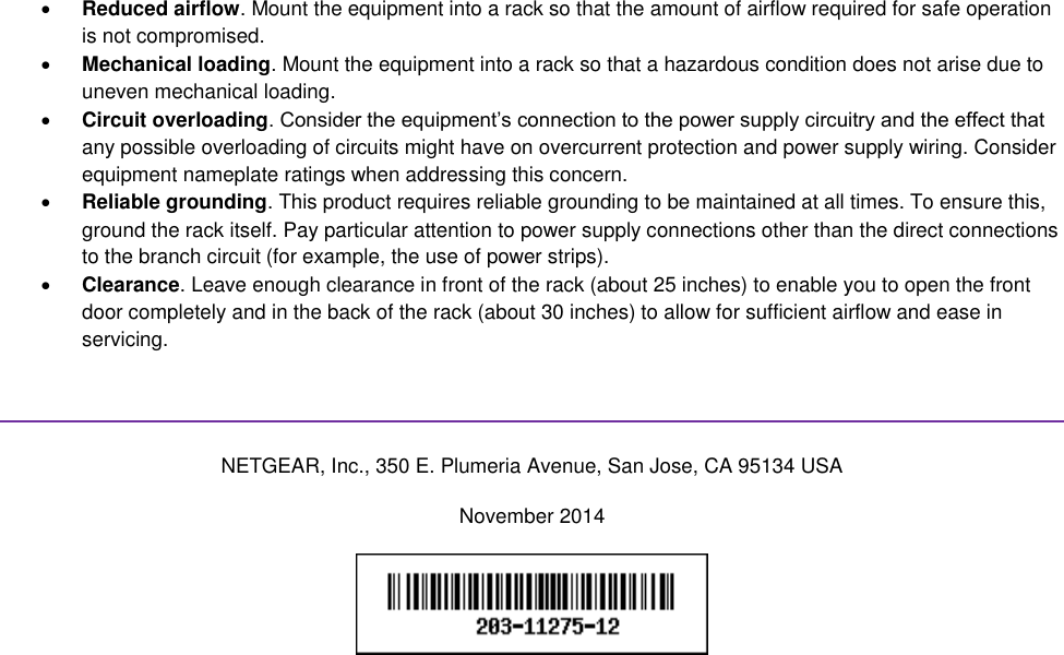   Reduced airflow. Mount the equipment into a rack so that the amount of airflow required for safe operation is not compromised.  Mechanical loading. Mount the equipment into a rack so that a hazardous condition does not arise due to uneven mechanical loading.  Circuit overloading. Consider the equipment’s connection to the power supply circuitry and the effect that any possible overloading of circuits might have on overcurrent protection and power supply wiring. Consider equipment nameplate ratings when addressing this concern.  Reliable grounding. This product requires reliable grounding to be maintained at all times. To ensure this, ground the rack itself. Pay particular attention to power supply connections other than the direct connections to the branch circuit (for example, the use of power strips).  Clearance. Leave enough clearance in front of the rack (about 25 inches) to enable you to open the front door completely and in the back of the rack (about 30 inches) to allow for sufficient airflow and ease in servicing.   NETGEAR, Inc., 350 E. Plumeria Avenue, San Jose, CA 95134 USA November 2014   