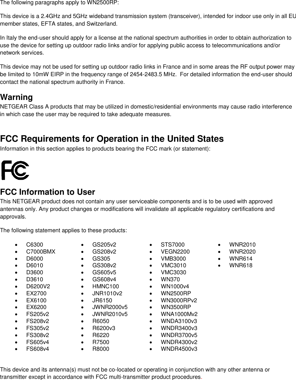   The following paragraphs apply to WN2500RP: This device is a 2.4GHz and 5GHz wideband transmission system (transceiver), intended for indoor use only in all EU member states, EFTA states, and Switzerland. In Italy the end-user should apply for a license at the national spectrum authorities in order to obtain authorization to use the device for setting up outdoor radio links and/or for applying public access to telecommunications and/or network services. This device may not be used for setting up outdoor radio links in France and in some areas the RF output power may be limited to 10mW EIRP in the frequency range of 2454-2483.5 MHz.  For detailed information the end-user should contact the national spectrum authority in France.  Warning NETGEAR Class A products that may be utilized in domestic/residential environments may cause radio interference in which case the user may be required to take adequate measures.  FCC Requirements for Operation in the United States Information in this section applies to products bearing the FCC mark (or statement):   FCC Information to User This NETGEAR product does not contain any user serviceable components and is to be used with approved antennas only. Any product changes or modifications will invalidate all applicable regulatory certifications and approvals. The following statement applies to these products:   C6300   GS205v2   STS7000   WNR2010   C7000BMX   GS208v2   VEGN2200   WNR2020   D6000   GS305   VMB3000   WNR614   D6010   GS308v2   VMC3010   WNR618   D3600   GS605v5   VMC3030   D3610   GS608v4   WN370   D6200V2   HMNC100  WN1000v4  EX2700   JNR1010v2   WN2500RP   EX6100   JR6150   WN3000RPv2   EX6200   JWNR2000v5   WN3500RP   FS205v2   JWNR2010v5   WNA1000Mv2   FS208v2   R6050  WNDA3100v3   FS305v2   R6200v3  WNDR3400v3   FS308v2   R6220   WNDR3700v5   FS605v4   R7500   WNDR4300v2   FS608v4   R8000   WNDR4500v3  This device and its antenna(s) must not be co-located or operating in conjunction with any other antenna or transmitter except in accordance with FCC multi-transmitter product procedures.  