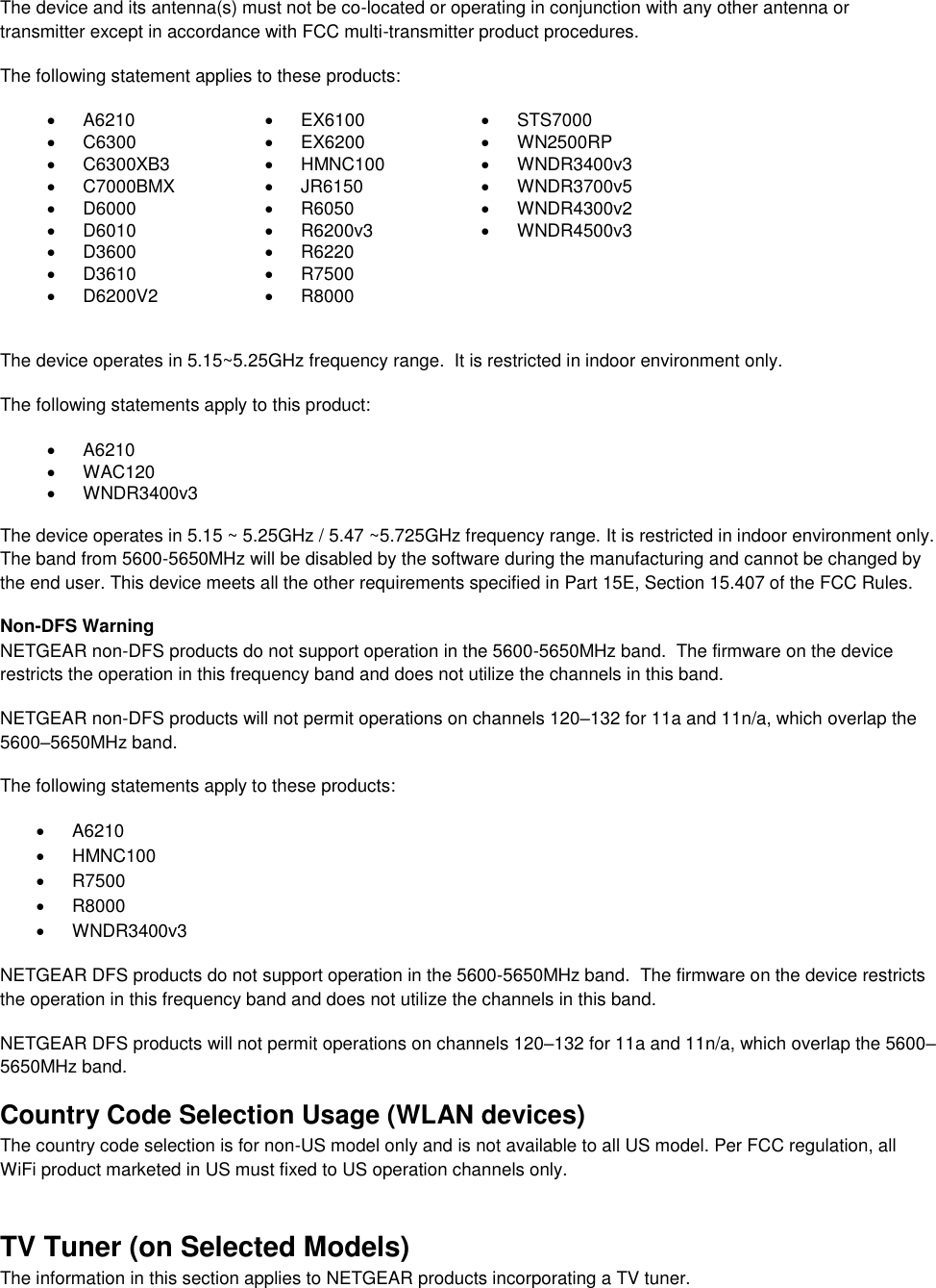  The device and its antenna(s) must not be co-located or operating in conjunction with any other antenna or transmitter except in accordance with FCC multi-transmitter product procedures. The following statement applies to these products:   A6210   EX6100   STS7000   C6300   EX6200   WN2500RP   C6300XB3   HMNC100   WNDR3400v3   C7000BMX   JR6150   WNDR3700v5   D6000   R6050   WNDR4300v2   D6010   R6200v3   WNDR4500v3   D3600   R6220    D3610   R7500    D6200V2   R8000   The device operates in 5.15~5.25GHz frequency range.  It is restricted in indoor environment only.  The following statements apply to this product:   A6210   WAC120   WNDR3400v3   The device operates in 5.15 ~ 5.25GHz / 5.47 ~5.725GHz frequency range. It is restricted in indoor environment only. The band from 5600-5650MHz will be disabled by the software during the manufacturing and cannot be changed by the end user. This device meets all the other requirements specified in Part 15E, Section 15.407 of the FCC Rules. Non-DFS Warning NETGEAR non-DFS products do not support operation in the 5600-5650MHz band.  The firmware on the device restricts the operation in this frequency band and does not utilize the channels in this band.  NETGEAR non-DFS products will not permit operations on channels 120–132 for 11a and 11n/a, which overlap the 5600–5650MHz band.  The following statements apply to these products:   A6210   HMNC100   R7500   R8000   WNDR3400v3 NETGEAR DFS products do not support operation in the 5600-5650MHz band.  The firmware on the device restricts the operation in this frequency band and does not utilize the channels in this band.  NETGEAR DFS products will not permit operations on channels 120–132 for 11a and 11n/a, which overlap the 5600–5650MHz band.  Country Code Selection Usage (WLAN devices) The country code selection is for non-US model only and is not available to all US model. Per FCC regulation, all WiFi product marketed in US must fixed to US operation channels only. TV Tuner (on Selected Models) The information in this section applies to NETGEAR products incorporating a TV tuner.  