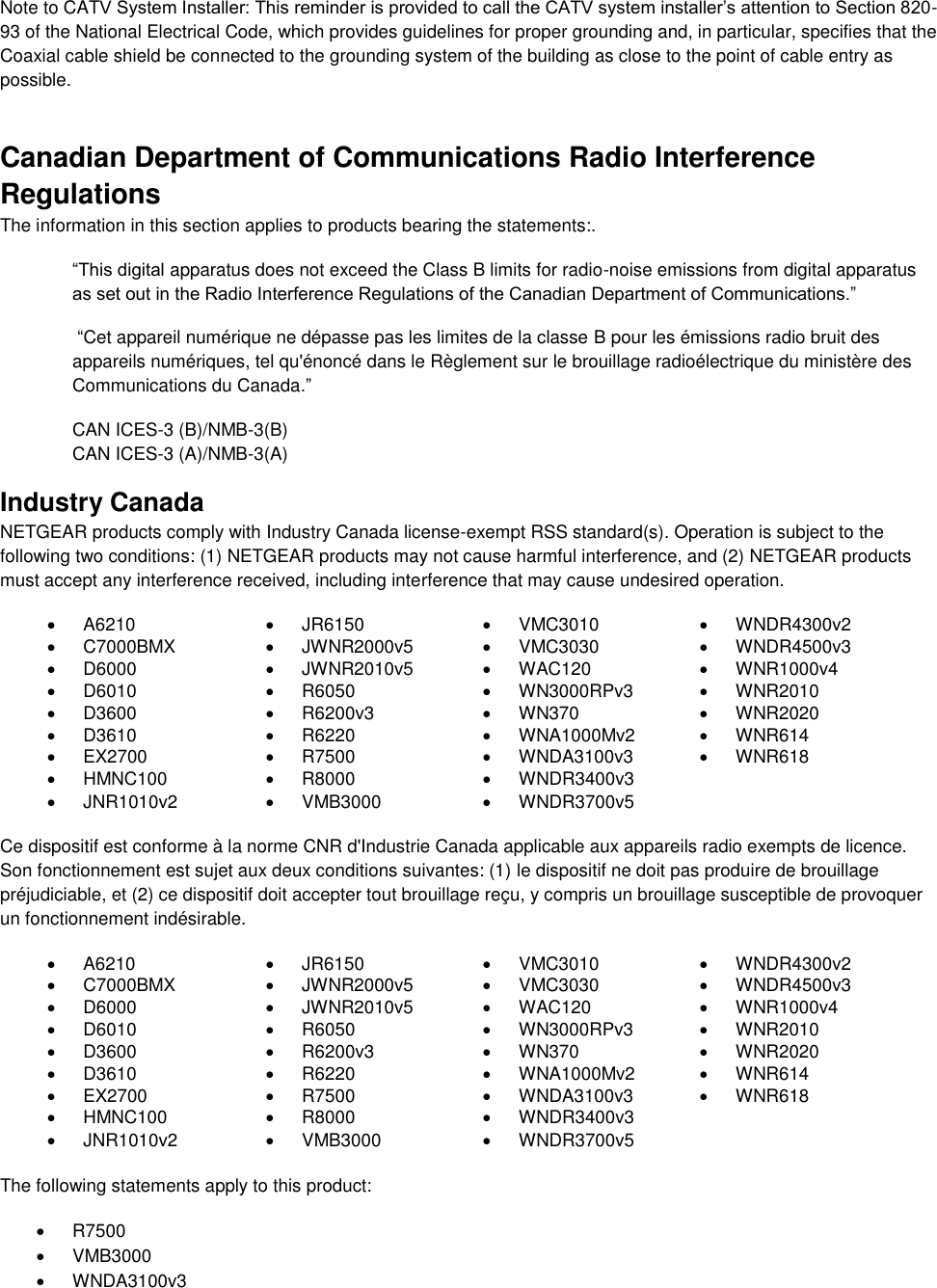  Note to CATV System Installer: This reminder is provided to call the CATV system installer’s attention to Section 820-93 of the National Electrical Code, which provides guidelines for proper grounding and, in particular, specifies that the Coaxial cable shield be connected to the grounding system of the building as close to the point of cable entry as possible. Canadian Department of Communications Radio Interference Regulations The information in this section applies to products bearing the statements:. “This digital apparatus does not exceed the Class B limits for radio-noise emissions from digital apparatus as set out in the Radio Interference Regulations of the Canadian Department of Communications.”  “Cet appareil numérique ne dépasse pas les limites de la classe B pour les émissions radio bruit des            appareils numériques, tel qu&apos;énoncé dans le Règlement sur le brouillage radioélectrique du ministère des Communications du Canada.” CAN ICES-3 (B)/NMB-3(B) CAN ICES-3 (A)/NMB-3(A) Industry Canada NETGEAR products comply with Industry Canada license-exempt RSS standard(s). Operation is subject to the following two conditions: (1) NETGEAR products may not cause harmful interference, and (2) NETGEAR products must accept any interference received, including interference that may cause undesired operation.   A6210   JR6150   VMC3010   WNDR4300v2   C7000BMX   JWNR2000v5   VMC3030   WNDR4500v3   D6000   JWNR2010v5   WAC120   WNR1000v4   D6010   R6050   WN3000RPv3   WNR2010   D3600   R6200v3   WN370   WNR2020   D3610   R6220   WNA1000Mv2   WNR614   EX2700   R7500   WNDA3100v3   WNR618   HMNC100   R8000   WNDR3400v3    JNR1010v2   VMB3000   WNDR3700v5   Ce dispositif est conforme à la norme CNR d&apos;Industrie Canada applicable aux appareils radio exempts de licence. Son fonctionnement est sujet aux deux conditions suivantes: (1) le dispositif ne doit pas produire de brouillage préjudiciable, et (2) ce dispositif doit accepter tout brouillage reçu, y compris un brouillage susceptible de provoquer un fonctionnement indésirable.   A6210   JR6150   VMC3010   WNDR4300v2   C7000BMX   JWNR2000v5  VMC3030   WNDR4500v3   D6000   JWNR2010v5   WAC120   WNR1000v4   D6010   R6050   WN3000RPv3   WNR2010   D3600   R6200v3   WN370   WNR2020   D3610   R6220   WNA1000Mv2   WNR614   EX2700   R7500   WNDA3100v3   WNR618   HMNC100   R8000   WNDR3400v3    JNR1010v2   VMB3000   WNDR3700v5   The following statements apply to this product:   R7500   VMB3000   WNDA3100v3 