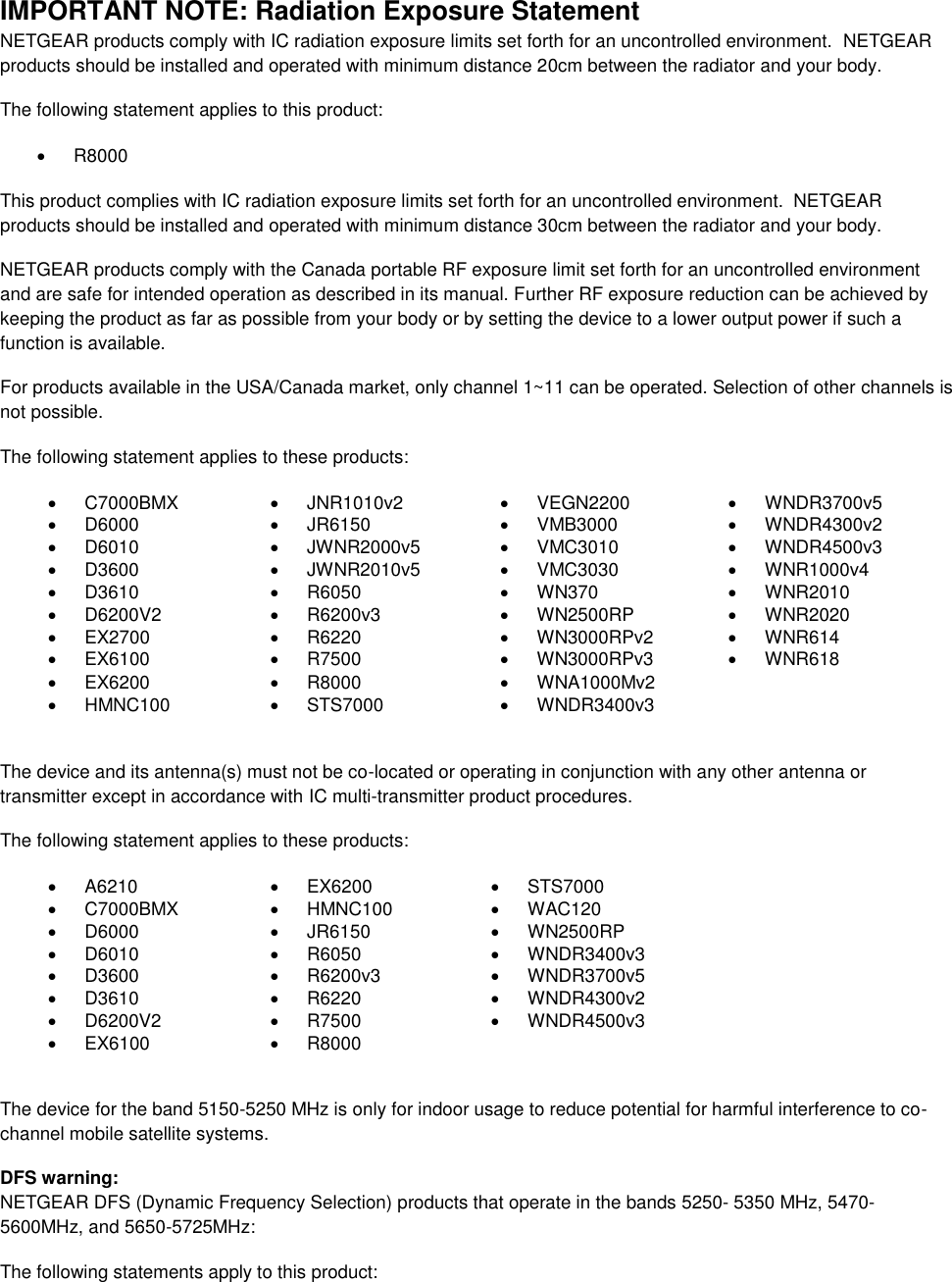  IMPORTANT NOTE: Radiation Exposure Statement NETGEAR products comply with IC radiation exposure limits set forth for an uncontrolled environment.  NETGEAR products should be installed and operated with minimum distance 20cm between the radiator and your body. The following statement applies to this product:   R8000 This product complies with IC radiation exposure limits set forth for an uncontrolled environment.  NETGEAR products should be installed and operated with minimum distance 30cm between the radiator and your body. NETGEAR products comply with the Canada portable RF exposure limit set forth for an uncontrolled environment and are safe for intended operation as described in its manual. Further RF exposure reduction can be achieved by keeping the product as far as possible from your body or by setting the device to a lower output power if such a function is available. For products available in the USA/Canada market, only channel 1~11 can be operated. Selection of other channels is not possible. The following statement applies to these products:   C7000BMX   JNR1010v2   VEGN2200   WNDR3700v5   D6000   JR6150   VMB3000   WNDR4300v2   D6010   JWNR2000v5   VMC3010   WNDR4500v3   D3600   JWNR2010v5   VMC3030   WNR1000v4   D3610   R6050   WN370   WNR2010   D6200V2   R6200v3   WN2500RP   WNR2020  EX2700   R6220   WN3000RPv2   WNR614   EX6100   R7500   WN3000RPv3   WNR618   EX6200   R8000   WNA1000Mv2    HMNC100   STS7000   WNDR3400v3   The device and its antenna(s) must not be co-located or operating in conjunction with any other antenna or transmitter except in accordance with IC multi-transmitter product procedures. The following statement applies to these products:   A6210   EX6200   STS7000   C7000BMX   HMNC100   WAC120   D6000   JR6150   WN2500RP   D6010   R6050   WNDR3400v3   D3600   R6200v3   WNDR3700v5   D3610   R6220   WNDR4300v2   D6200V2  R7500   WNDR4500v3   EX6100   R8000   The device for the band 5150-5250 MHz is only for indoor usage to reduce potential for harmful interference to co-channel mobile satellite systems. DFS warning: NETGEAR DFS (Dynamic Frequency Selection) products that operate in the bands 5250- 5350 MHz, 5470-5600MHz, and 5650-5725MHz: The following statements apply to this product: 