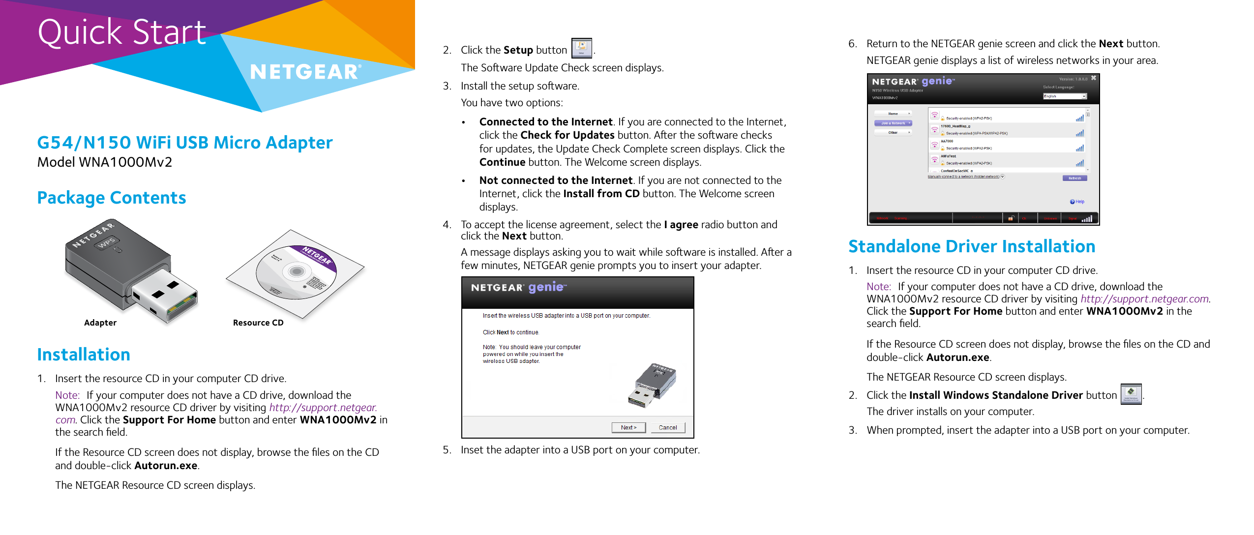 Quick StartG54/N150 WiFi USB Micro AdapterModel WNA1000Mv22.  Click the Setup button  .The Soware Update Check screen displays. 3.  Install the setup soware.You have two options:• Connected to the Internet. If you are connected to the Internet, click the Check for Updates button. Aer the soware checks for updates, the Update Check Complete screen displays. Click the Continue button. The Welcome screen displays.• Not connected to the Internet. If you are not connected to the Internet, click the Install from CD button. The Welcome screen displays.4.  To accept the license agreement, select the I agree radio button and click the Next button.A message displays asking you to wait while soware is installed. Aer a few minutes, NETGEAR genie prompts you to insert your adapter.5.  Inset the adapter into a USB port on your computer.6.  Return to the NETGEAR genie screen and click the Next button.NETGEAR genie displays a list of wireless networks in your area.Standalone Driver Installation1.  Insert the resource CD in your computer CD drive.Note:  If your computer does not have a CD drive, download the WNA1000Mv2 resource CD driver by visiting http://support.netgear.com. Click the Support For Home button and enter WNA1000Mv2 in the search ﬁeld.If the Resource CD screen does not display, browse the ﬁles on the CD and double-click Autorun.exe.The NETGEAR Resource CD screen displays.2.  Click the Install Windows Standalone Driver button  .The driver installs on your computer.3.  When prompted, insert the adapter into a USB port on your computer.Package ContentsInstallation1.  Insert the resource CD in your computer CD drive. Note:  If your computer does not have a CD drive, download the WNA1000Mv2 resource CD driver by visiting http://support.netgear.com. Click the Support For Home button and enter WNA1000Mv2 in the search ﬁeld.If the Resource CD screen does not display, browse the ﬁles on the CD and double-click Autorun.exe.The NETGEAR Resource CD screen displays.Adapter Resource CD