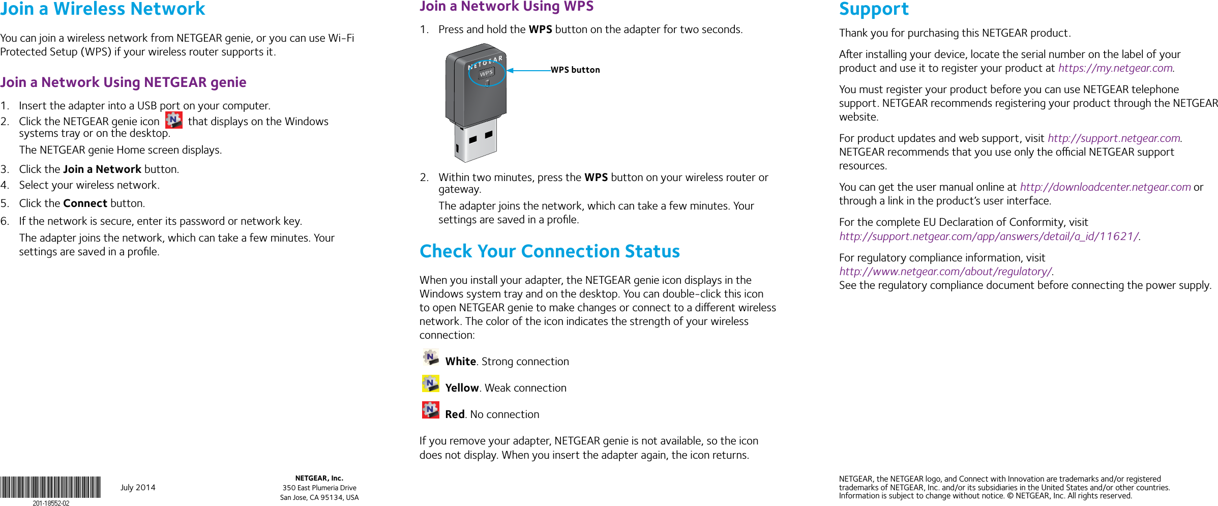 July 2014NETGEAR, Inc.350 East Plumeria DriveSan Jose, CA 95134, USANETGEAR, the NETGEAR logo, and Connect with Innovation are trademarks and/or registered trademarks of NETGEAR, Inc. and/or its subsidiaries in the United States and/or other countries. Information is subject to change without notice. © NETGEAR, Inc. All rights reserved.Join a Wireless NetworkYou can join a wireless network from NETGEAR genie, or you can use Wi-Fi Protected Setup (WPS) if your wireless router supports it.Join a Network Using NETGEAR genie1.  Insert the adapter into a USB port on your computer.2.  Click the NETGEAR genie icon   that displays on the Windows systems tray or on the desktop.The NETGEAR genie Home screen displays.3.  Click the Join a Network button.4.  Select your wireless network.5.  Click the Connect button.6.  If the network is secure, enter its password or network key.The adapter joins the network, which can take a few minutes. Your settings are saved in a proﬁle.Join a Network Using WPS1.  Press and hold the WPS button on the adapter for two seconds.2.  Within two minutes, press the WPS button on your wireless router or gateway.The adapter joins the network, which can take a few minutes. Your settings are saved in a proﬁle.Check Your Connection StatusWhen you install your adapter, the NETGEAR genie icon displays in the Windows system tray and on the desktop. You can double-click this icon to open NETGEAR genie to make changes or connect to a dierent wireless network. The color of the icon indicates the strength of your wireless connection: White. Strong connection Yellow. Weak connection Red. No connectionIf you remove your adapter, NETGEAR genie is not available, so the icon does not display. When you insert the adapter again, the icon returns.SupportThank you for purchasing this NETGEAR product. Aer installing your device, locate the serial number on the label of your product and use it to register your product at https://my.netgear.com. You must register your product before you can use NETGEAR telephone support. NETGEAR recommends registering your product through the NETGEAR website. For product updates and web support, visit http://support.netgear.com. NETGEAR recommends that you use only the ocial NETGEAR support resources. You can get the user manual online at http://downloadcenter.netgear.com or through a link in the product’s user interface.For the complete EU Declaration of Conformity, visit http://support.netgear.com/app/answers/detail/a_id/11621/.For regulatory compliance information, visit  http://www.netgear.com/about/regulatory/. See the regulatory compliance document before connecting the power supply.WPS button