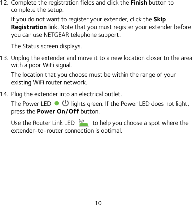 1012.  Complete the registration fields and click the Finish button to complete the setup.If you do not want to register your extender, click the Skip Registration link. Note that you must register your extender before you can use NETGEAR telephone support.The Status screen displays.13.  Unplug the extender and move it to a new location closer to the area with a poor WiFi signal.The location that you choose must be within the range of your existing WiFi router network.14.  Plug the extender into an electrical outlet.The Power LED   lights green. If the Power LED does not light, press the Power On/Off button.Use the Router Link LED   to help you choose a spot where the extender-to-router connection is optimal.