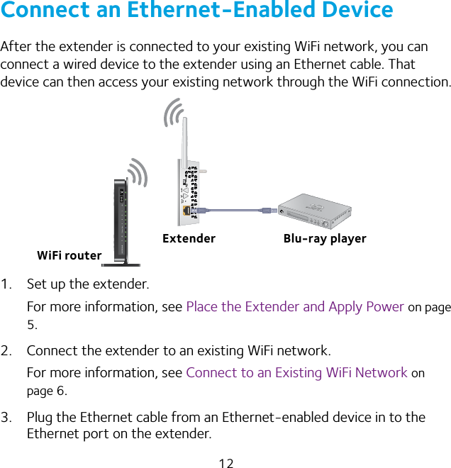 12Connect an Ethernet-Enabled DeviceAfter the extender is connected to your existing WiFi network, you can connect a wired device to the extender using an Ethernet cable. That device can then access your existing network through the WiFi connection.1.  Set up the extender.For more information, see Place the Extender and Apply Power on page 5.2.  Connect the extender to an existing WiFi network.For more information, see Connect to an Existing WiFi Network on page 6.3.  Plug the Ethernet cable from an Ethernet-enabled device in to the Ethernet port on the extender.Extender Blu-ray playerWiFi router