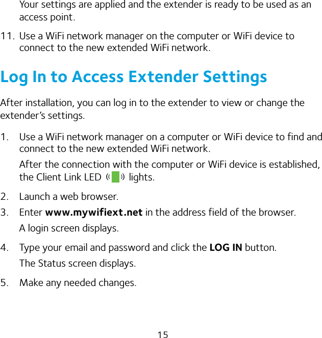 15Your settings are applied and the extender is ready to be used as an access point.11.  Use a WiFi network manager on the computer or WiFi device to connect to the new extended WiFi network.Log In to Access Extender SettingsAfter installation, you can log in to the extender to view or change the extender’s settings. 1.  Use a WiFi network manager on a computer or WiFi device to find and connect to the new extended WiFi network.After the connection with the computer or WiFi device is established, the Client Link LED   lights.2.  Launch a web browser.3.  Enter www.mywifiext.net in the address field of the browser.A login screen displays.4.  Type your email and password and click the LOG IN button.The Status screen displays.5.  Make any needed changes.