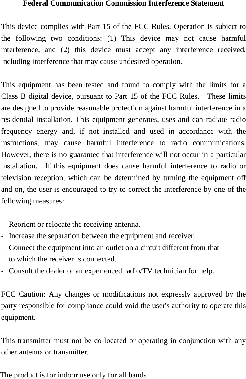 Federal Communication Commission Interference Statement  This device complies with Part 15 of the FCC Rules. Operation is subject to the following two conditions: (1) This device may not cause harmful interference, and (2) this device must accept any interference received, including interference that may cause undesired operation.  This equipment has been tested and found to comply with the limits for a Class B digital device, pursuant to Part 15 of the FCC Rules.  These limits are designed to provide reasonable protection against harmful interference in a residential installation. This equipment generates, uses and can radiate radio frequency energy and, if not installed and used in accordance with the instructions, may cause harmful interference to radio communications.  However, there is no guarantee that interference will not occur in a particular installation.  If this equipment does cause harmful interference to radio or television reception, which can be determined by turning the equipment off and on, the user is encouraged to try to correct the interference by one of the following measures:  -  Reorient or relocate the receiving antenna. -  Increase the separation between the equipment and receiver. -  Connect the equipment into an outlet on a circuit different from that to which the receiver is connected. -  Consult the dealer or an experienced radio/TV technician for help.  FCC Caution: Any changes or modifications not expressly approved by the party responsible for compliance could void the user&apos;s authority to operate this equipment.  This transmitter must not be co-located or operating in conjunction with any other antenna or transmitter.  For operation within 5.15 ~ 5.25GHz frequency range, it is restricted to indoor environment.  The product is for indoor use only for all bands