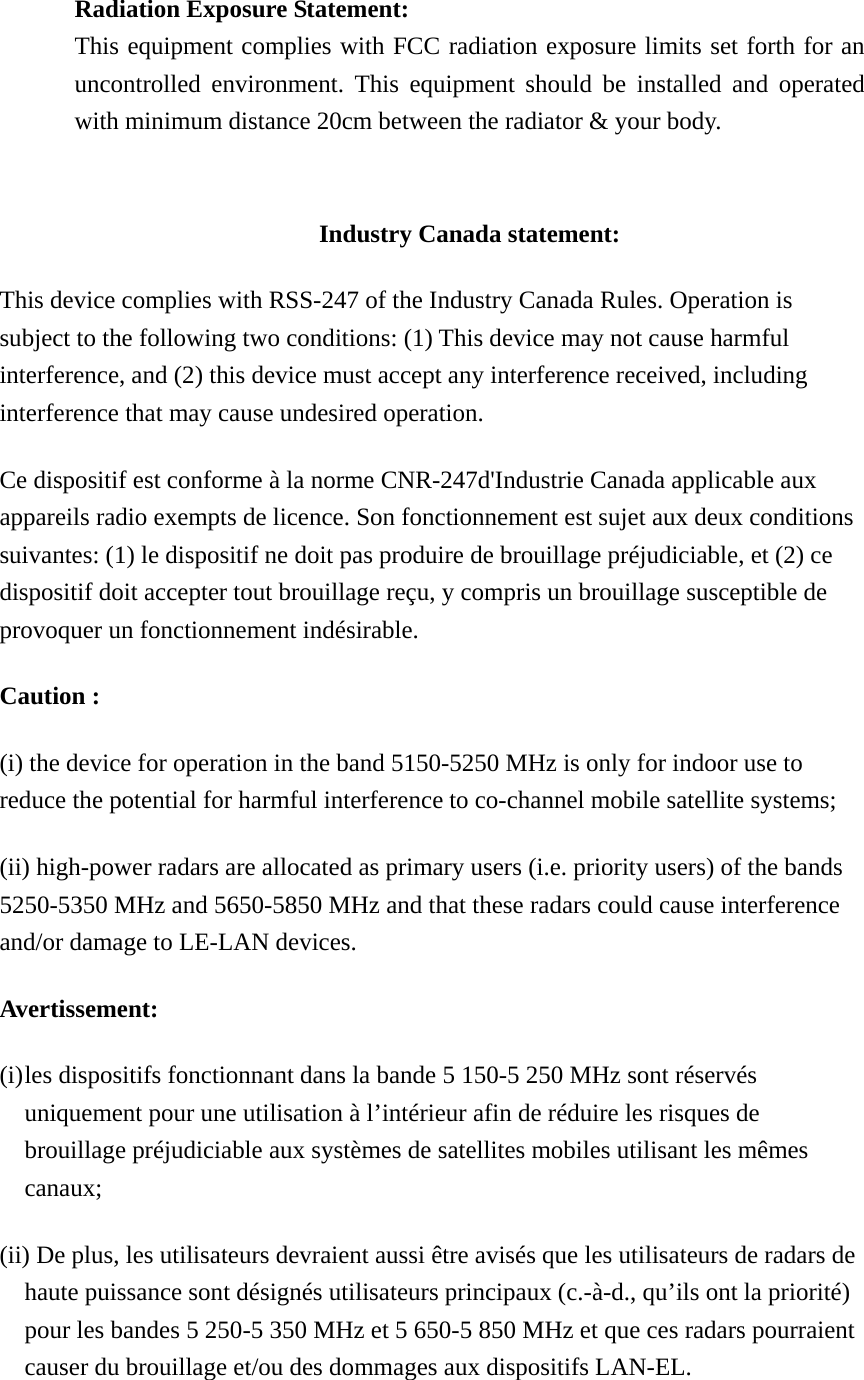  Radiation Exposure Statement: This equipment complies with FCC radiation exposure limits set forth for an uncontrolled environment. This equipment should be installed and operated with minimum distance 20cm between the radiator &amp; your body.   Industry Canada statement: This device complies with RSS-247 of the Industry Canada Rules. Operation is subject to the following two conditions: (1) This device may not cause harmful interference, and (2) this device must accept any interference received, including interference that may cause undesired operation. Ce dispositif est conforme à la norme CNR-247d&apos;Industrie Canada applicable aux appareils radio exempts de licence. Son fonctionnement est sujet aux deux conditions suivantes: (1) le dispositif ne doit pas produire de brouillage préjudiciable, et (2) ce dispositif doit accepter tout brouillage reçu, y compris un brouillage susceptible de provoquer un fonctionnement indésirable.   Caution : (i) the device for operation in the band 5150-5250 MHz is only for indoor use to reduce the potential for harmful interference to co-channel mobile satellite systems; (ii) high-power radars are allocated as primary users (i.e. priority users) of the bands 5250-5350 MHz and 5650-5850 MHz and that these radars could cause interference and/or damage to LE-LAN devices. Avertissement: (i) les dispositifs fonctionnant dans la bande 5 150-5 250 MHz sont réservés uniquement pour une utilisation à l’intérieur afin de réduire les risques de brouillage préjudiciable aux systèmes de satellites mobiles utilisant les mêmes canaux; (ii) De plus, les utilisateurs devraient aussi être avisés que les utilisateurs de radars de haute puissance sont désignés utilisateurs principaux (c.-à-d., qu’ils ont la priorité) pour les bandes 5 250-5 350 MHz et 5 650-5 850 MHz et que ces radars pourraient causer du brouillage et/ou des dommages aux dispositifs LAN-EL. 