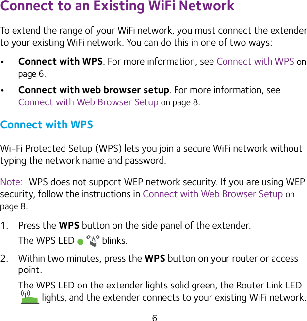 6Connect to an Existing WiFi NetworkTo extend the range of your WiFi network, you must connect the extender to your existing WiFi network. You can do this in one of two ways:• Connect with WPS. For more information, see Connect with WPS on page 6.• Connect with web browser setup. For more information, see Connect with Web Browser Setup on page 8.Connect with WPSWi-Fi Protected Setup (WPS) lets you join a secure WiFi network without typing the network name and password. Note:  WPS does not support WEP network security. If you are using WEP security, follow the instructions in Connect with Web Browser Setup on page 8.1.  Press the WPS button on the side panel of the extender.The WPS LED   blinks.2.  Within two minutes, press the WPS button on your router or access point.The WPS LED on the extender lights solid green, the Router Link LED lights, and the extender connects to your existing WiFi network.