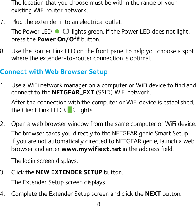 8The location that you choose must be within the range of your existing WiFi router network.7.  Plug the extender into an electrical outlet.The Power LED   lights green. If the Power LED does not light, press the Power On/Off button.8.  Use the Router Link LED on the front panel to help you choose a spot where the extender-to-router connection is optimal. Connect with Web Browser Setup1.  Use a WiFi network manager on a computer or WiFi device to find and connect to the NETGEAR_EXT (SSID) WiFi network.After the connection with the computer or WiFi device is established, the Client Link LED   lights.2.  Open a web browser window from the same computer or WiFi device.The browser takes you directly to the NETGEAR genie Smart Setup. If you are not automatically directed to NETGEAR genie, launch a web browser and enter www.mywifiext.net in the address field. The login screen displays.3.  Click the NEW EXTENDER SETUP button.The Extender Setup screen displays.4.  Complete the Extender Setup screen and click the NEXT button.