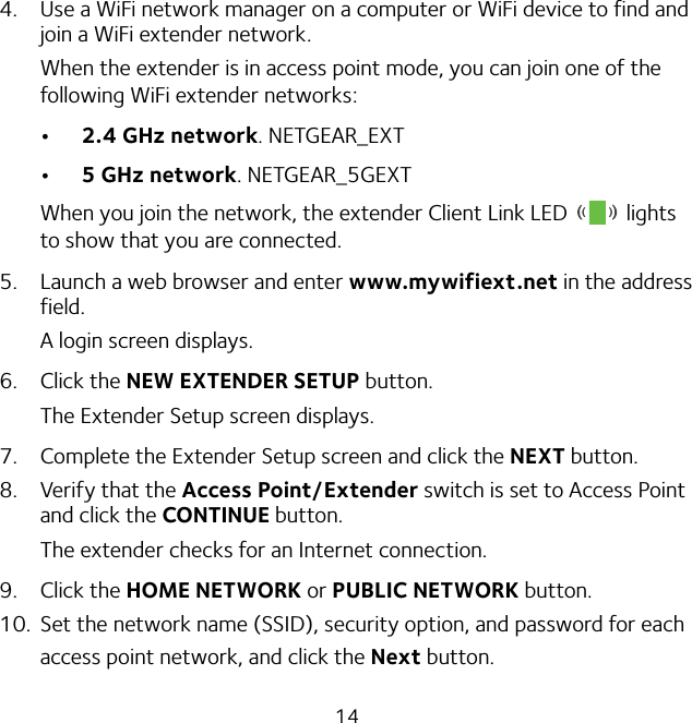 144.  Use a WiFi network manager on a computer or WiFi device to find and join a WiFi extender network.When the extender is in access point mode, you can join one of the following WiFi extender networks:• 2.4 GHz network. NETGEAR_EXT• 5 GHz network. NETGEAR_5GEXTWhen you join the network, the extender Client Link LED   lights to show that you are connected.5.  Launch a web browser and enter www.mywifiext.net in the address field.A login screen displays.6.  Click the NEW EXTENDER SETUP button.The Extender Setup screen displays.7.  Complete the Extender Setup screen and click the NEXT button.8.  Verify that the Access Point/Extender switch is set to Access Point and click the CONTINUE button. The extender checks for an Internet connection.9.  Click the HOME NETWORK or PUBLIC NETWORK button.10.  Set the network name (SSID), security option, and password for each access point network, and click the Next button.