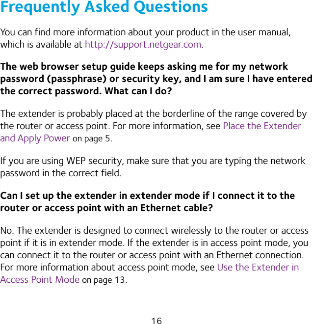 16Frequently Asked QuestionsYou can find more information about your product in the user manual, which is available at http://support.netgear.com.The web browser setup guide keeps asking me for my network password (passphrase) or security key, and I am sure I have entered the correct password. What can I do?The extender is probably placed at the borderline of the range covered by the router or access point. For more information, see Place the Extender and Apply Power on page 5. If you are using WEP security, make sure that you are typing the network password in the correct field.Can I set up the extender in extender mode if I connect it to the router or access point with an Ethernet cable?No. The extender is designed to connect wirelessly to the router or access point if it is in extender mode. If the extender is in access point mode, you can connect it to the router or access point with an Ethernet connection. For more information about access point mode, see Use the Extender in Access Point Mode on page 13.