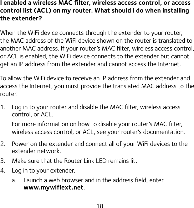 18I enabled a wireless MAC filter, wireless access control, or access control list (ACL) on my router. What should I do when installing the extender?When the WiFi device connects through the extender to your router, the MAC address of the WiFi device shown on the router is translated to another MAC address. If your router’s MAC filter, wireless access control, or ACL is enabled, the WiFi device connects to the extender but cannot get an IP address from the extender and cannot access the Internet.To allow the WiFi device to receive an IP address from the extender and access the Internet, you must provide the translated MAC address to the router.1.  Log in to your router and disable the MAC filter, wireless access control, or ACL.For more information on how to disable your router’s MAC filter, wireless access control, or ACL, see your router’s documentation.2.  Power on the extender and connect all of your WiFi devices to the extender network.3.  Make sure that the Router Link LED remains lit.4.  Log in to your extender.a.  Launch a web browser and in the address field, enter  www.mywifiext.net.