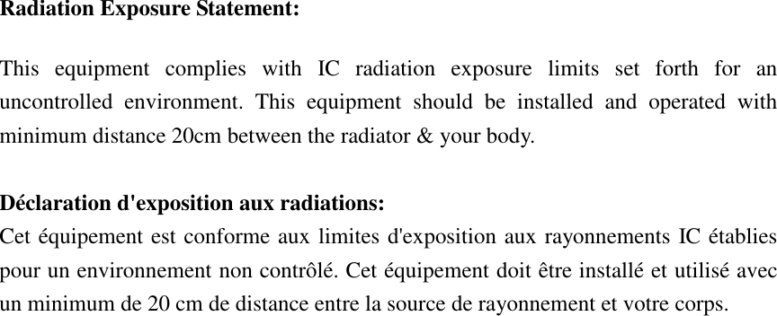 Radiation Exposure Statement: This  equipment  complies  with  IC  radiation  exposure  limits  set  forth  for  an uncontrolled  environment.  This  equipment  should  be  installed  and  operated  with minimum distance 20cm between the radiator &amp; your body.  Déclaration d&apos;exposition aux radiations: Cet équipement est conforme aux limites d&apos;exposition aux rayonnements IC établies pour un environnement non contrôlé. Cet équipement doit être installé et utilisé avec un minimum de 20 cm de distance entre la source de rayonnement et votre corps.   