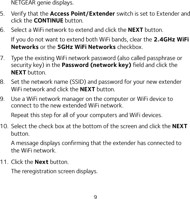 9NETGEAR genie displays.5.  Verify that the Access Point/Extender switch is set to Extender and click the CONTINUE button.6.  Select a WiFi network to extend and click the NEXT button.If you do not want to extend both WiFi bands, clear the 2.4GHz WiFi Networks or the 5GHz WiFi Networks checkbox.7.  Type the existing WiFi network password (also called passphrase or security key) in the Password (network key) field and click the NEXT button.8.  Set the network name (SSID) and password for your new extender WiFi network and click the NEXT button.9.  Use a WiFi network manager on the computer or WiFi device to connect to the new extended WiFi network.Repeat this step for all of your computers and WiFi devices.10.  Select the check box at the bottom of the screen and click the NEXT button.A message displays confirming that the extender has connected to the WiFi network.11.  Click the Next button.The reregistration screen displays.