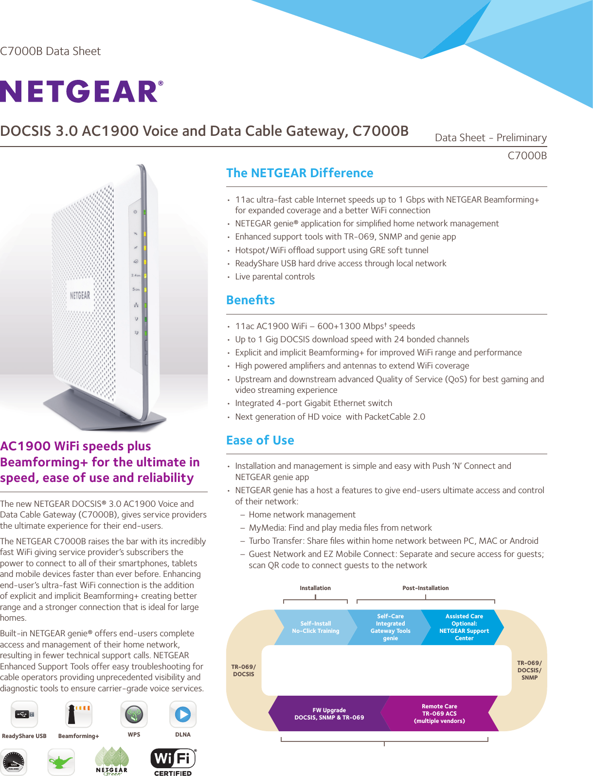 DOCSIS 3.0 AC1900 Voice and Data Cable Gateway, C7000BThe NETGEAR DifferenceAC1900 WiFi speeds plus Beamforming+ for the ultimate in speed, ease of use and reliabilityThe new NETGEAR DOCSIS® 3.0 AC1900 Voice and Data Cable Gateway (C7000B), gives service providers the ultimate experience for their end-users. The NETGEAR C7000B raises the bar with its incredibly fast WiFi giving service provider’s subscribers the power to connect to all of their smartphones, tablets and mobile devices faster than ever before. Enhancing end-user’s ultra-fast WiFi connection is the addition of explicit and implicit Beamforming+ creating better range and a stronger connection that is ideal for large homes. Built-in NETGEAR genie® offers end-users complete access and management of their home network, resulting in fewer technical support calls. NETGEAR Enhanced Support Tools offer easy troubleshooting for cable operators providing unprecedented visibility and diagnostic tools to ensure carrier-grade voice services.•  11ac ultra-fast cable Internet speeds up to 1 Gbps with NETGEAR Beamforming+ for expanded coverage and a better WiFi connection•  NETEGAR genie® application for simpliﬁed home network management•  Enhanced support tools with TR-069, SNMP and genie app•  Hotspot/WiFi ofﬂoad support using GRE soft tunnel•  ReadyShare USB hard drive access through local network•  Live parental controlsBeneﬁts•  11ac AC1900 WiFi – 600+1300 Mbps† speeds•  Up to 1 Gig DOCSIS download speed with 24 bonded channels•  Explicit and implicit Beamforming+ for improved WiFi range and performance•  High powered ampliﬁers and antennas to extend WiFi coverage•  Upstream and downstream advanced Quality of Service (QoS) for best gaming and video streaming experience•  Integrated 4-port Gigabit Ethernet switch•  Next generation of HD voice  with PacketCable 2.0Ease of Use•  Installation and management is simple and easy with Push ‘N’ Connect and NETGEAR genie app•  NETGEAR genie has a host a features to give end-users ultimate access and control of their network:– Home network management– MyMedia: Find and play media ﬁles from network– Turbo Transfer: Share ﬁles within home network between PC, MAC or Android– Guest Network and EZ Mobile Connect: Separate and secure access for guests; scan QR code to connect guests to the networkC7000BData Sheet - PreliminaryC7000B Data SheetSelf-InstallNo-Click TrainingFW UpgradeDOCSIS, SNMP &amp; TR-069Remote CareTR-069 ACS(multiple vendors)TR-069/DOCSIS/SNMPInstallation Post-InstallationTR-069/DOCSISSelf-CareIntegratedGateway ToolsgenieAssisted CareOptional:NETGEAR Support CenterDUAL BAND1900ReadyShare USB Beamforming+ DLNAWPS