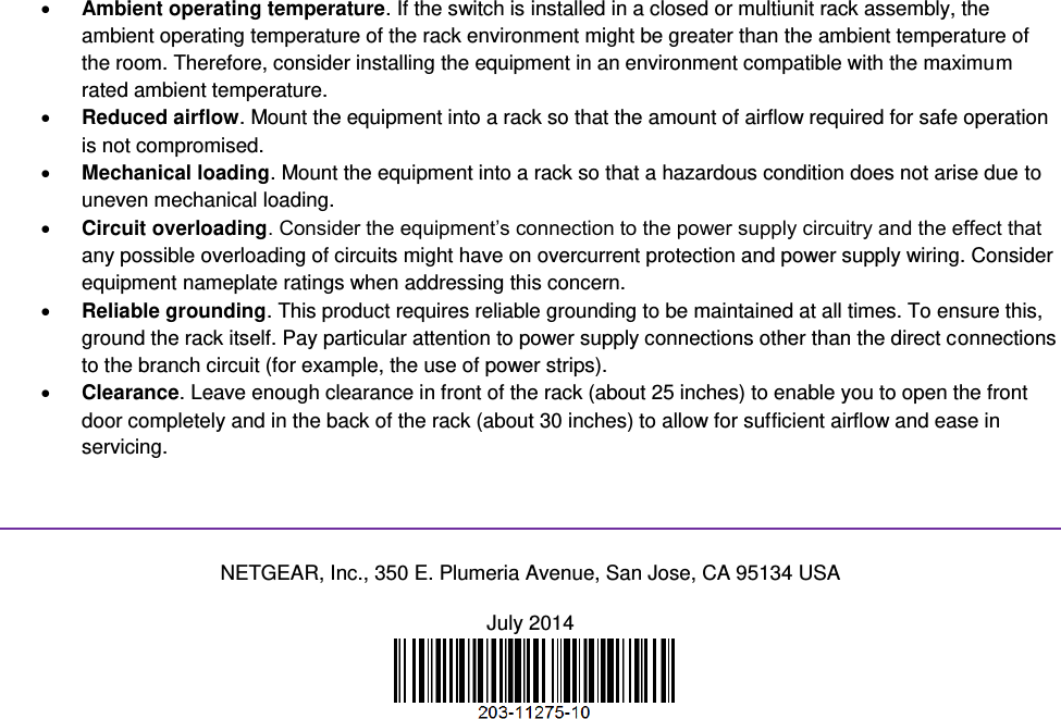   Ambient operating temperature. If the switch is installed in a closed or multiunit rack assembly, the ambient operating temperature of the rack environment might be greater than the ambient temperature of the room. Therefore, consider installing the equipment in an environment compatible with the maximum rated ambient temperature.  Reduced airflow. Mount the equipment into a rack so that the amount of airflow required for safe operation is not compromised.  Mechanical loading. Mount the equipment into a rack so that a hazardous condition does not arise due to uneven mechanical loading.  Circuit overloading. Consider the equipment’s connection to the power supply circuitry and the effect that any possible overloading of circuits might have on overcurrent protection and power supply wiring. Consider equipment nameplate ratings when addressing this concern.  Reliable grounding. This product requires reliable grounding to be maintained at all times. To ensure this, ground the rack itself. Pay particular attention to power supply connections other than the direct connections to the branch circuit (for example, the use of power strips).  Clearance. Leave enough clearance in front of the rack (about 25 inches) to enable you to open the front door completely and in the back of the rack (about 30 inches) to allow for sufficient airflow and ease in servicing.   NETGEAR, Inc., 350 E. Plumeria Avenue, San Jose, CA 95134 USA July 2014   