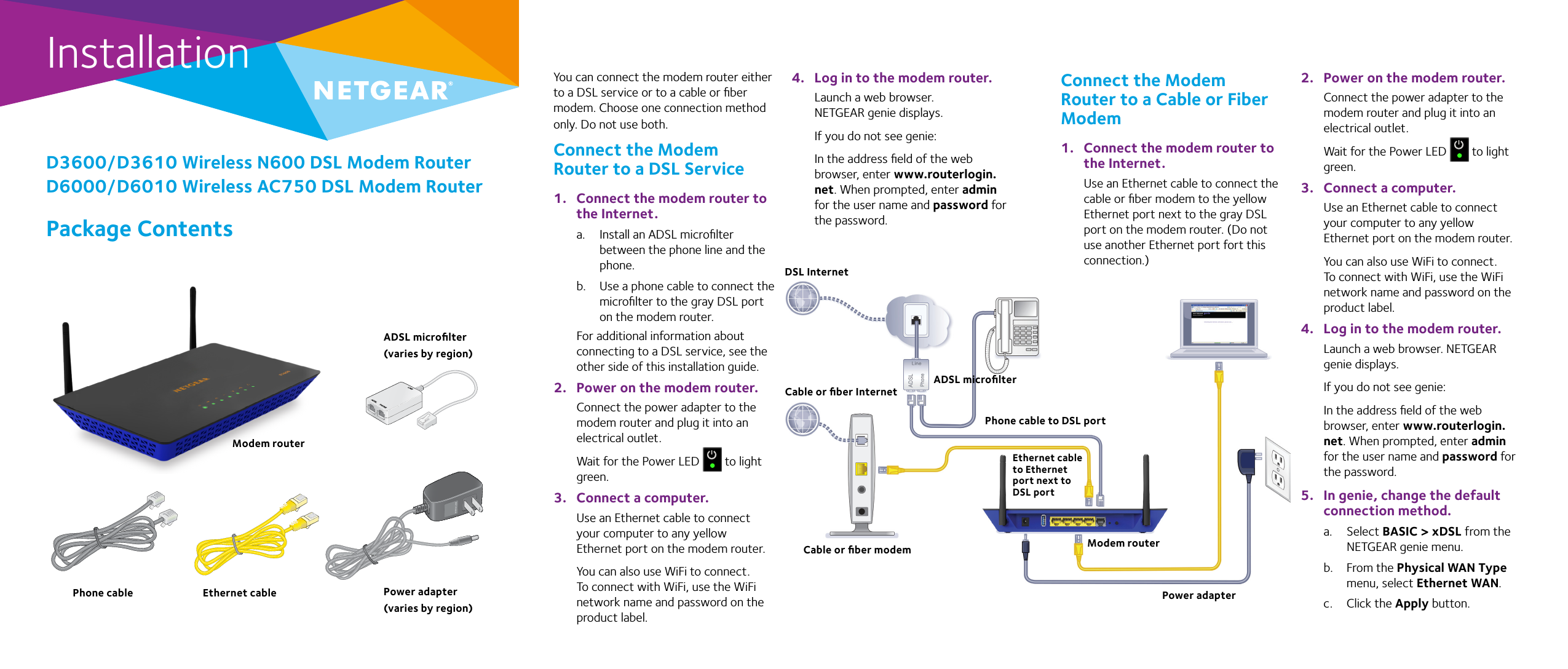 InstallationPackage ContentsD3600/D3610 Wireless N600 DSL Modem RouterD6000/D6010 Wireless AC750 DSL Modem RouterYou can connect the modem router either to a DSL service or to a cable or ﬁber modem. Choose one connection method only. Do not use both.Connect the Modem Router to a DSL Service1.  Connect the modem router to the Internet.a.  Install an ADSL microﬁlter between the phone line and the phone.b.  Use a phone cable to connect the microﬁlter to the gray DSL port on the modem router. For additional information about connecting to a DSL service, see the other side of this installation guide.2.  Power on the modem router.Connect the power adapter to the modem router and plug it into an electrical outlet.Wait for the Power LED   to light green. 3.  Connect a computer.Use an Ethernet cable to connect your computer to any yellow Ethernet port on the modem router.You can also use WiFi to connect. To connect with WiFi, use the WiFi network name and password on the product label.4.  Log in to the modem router.Launch a web browser. NETGEAR genie displays.If you do not see genie: In the address ﬁeld of the web browser, enter www.routerlogin.net. When prompted, enter admin for the user name and password for the password.2.  Power on the modem router.Connect the power adapter to the modem router and plug it into an electrical outlet.Wait for the Power LED   to light green. 3.  Connect a computer.Use an Ethernet cable to connect your computer to any yellow Ethernet port on the modem router. You can also use WiFi to connect. To connect with WiFi, use the WiFi network name and password on the product label.4.  Log in to the modem router.Launch a web browser. NETGEAR genie displays. If you do not see genie: In the address ﬁeld of the web browser, enter www.routerlogin.net. When prompted, enter admin for the user name and password for the password.5.  In genie, change the default connection method.a.  Select BASIC &gt; xDSL from the NETGEAR genie menu.b.  From the Physical WAN Type menu, select Ethernet WAN.c.  Click the Apply button.Modem routerEthernet cablePhone cable Power adapter (varies by region)ADSL microﬁlter (varies by region)DSL InternetModem routerCable or ﬁber modemCable or ﬁber InternetPower adapterADSL microﬁlterEthernet cable to Ethernet port next to DSL portPhone cable to DSL portConnect the Modem Router to a Cable or Fiber Modem1.  Connect the modem router to the Internet.Use an Ethernet cable to connect the cable or ﬁber modem to the yellow Ethernet port next to the gray DSL port on the modem router. (Do not use another Ethernet port fort this connection.)