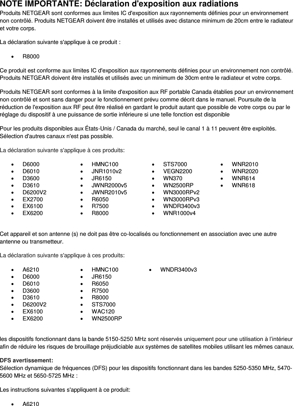  NOTE IMPORTANTE: Déclaration d&apos;exposition aux radiations Produits NETGEAR sont conformes aux limites IC d&apos;exposition aux rayonnements définies pour un environnement non contrôlé. Produits NETGEAR doivent être installés et utilisés avec distance minimum de 20cm entre le radiateur et votre corps. La déclaration suivante s&apos;applique à ce produit :   R8000 Ce produit est conforme aux limites IC d&apos;exposition aux rayonnements définies pour un environnement non contrôlé. Produits NETGEAR doivent être installés et utilisés avec un minimum de 30cm entre le radiateur et votre corps. Produits NETGEAR sont conformes à la limite d&apos;exposition aux RF portable Canada établies pour un environnement non contrôlé et sont sans danger pour le fonctionnement prévu comme décrit dans le manuel. Poursuite de la réduction de l&apos;exposition aux RF peut être réalisé en gardant le produit autant que possible de votre corps ou par le réglage du dispositif à une puissance de sortie inférieure si une telle fonction est disponible Pour les produits disponibles aux États-Unis / Canada du marché, seul le canal 1 à 11 peuvent être exploités. Sélection d&apos;autres canaux n&apos;est pas possible. La déclaration suivante s&apos;applique à ces produits:   D6000   HMNC100   STS7000   WNR2010   D6010   JNR1010v2   VEGN2200   WNR2020   D3600   JR6150   WN370   WNR614   D3610   JWNR2000v5   WN2500RP   WNR618   D6200V2   JWNR2010v5   WN3000RPv2   EX2700   R6050   WN3000RPv3    EX6100   R7500   WNDR3400v3    EX6200   R8000   WNR1000v4   Cet appareil et son antenne (s) ne doit pas être co-localisés ou fonctionnement en association avec une autre antenne ou transmetteur. La déclaration suivante s&apos;applique à ces produits:   A6210   HMNC100   WNDR3400v3   D6000   JR6150    D6010   R6050    D3600   R7500    D3610   R8000    D6200V2   STS7000    EX6100   WAC120    EX6200   WN2500RP   les dispositifs fonctionnant dans la bande 5150-5250 MHz sont réservés uniquement pour une utilisation à l’intérieur afin de réduire les risques de brouillage préjudiciable aux systèmes de satellites mobiles utilisant les mêmes canaux. DFS avertissement: Sélection dynamique de fréquences (DFS) pour les dispositifs fonctionnant dans les bandes 5250-5350 MHz, 5470-5600 MHz et 5650-5725 MHz : Les instructions suivantes s&apos;appliquent à ce produit:   A6210 