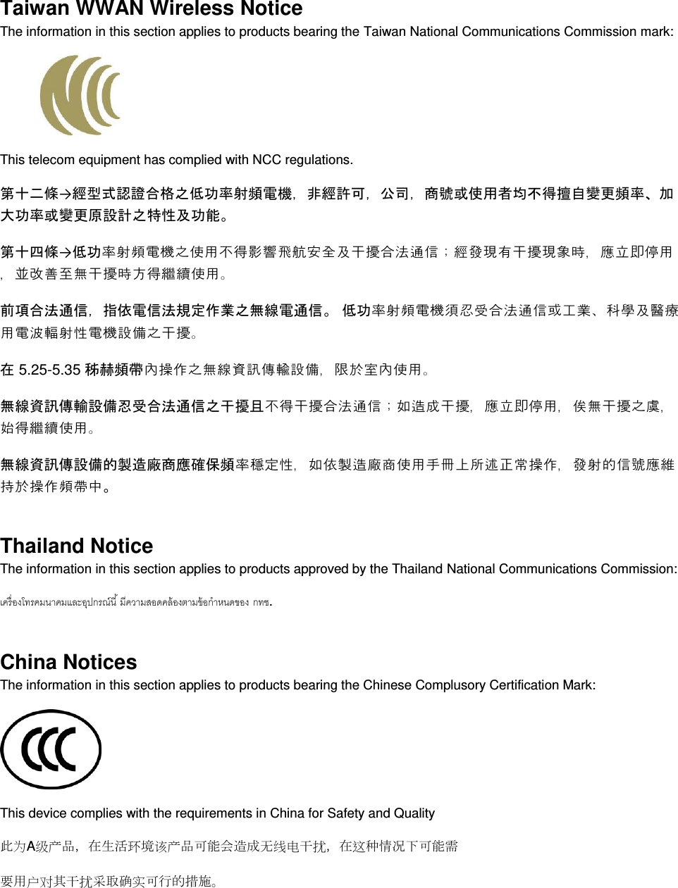  Taiwan WWAN Wireless Notice  The information in this section applies to products bearing the Taiwan National Communications Commission mark:    This telecom equipment has complied with NCC regulations.  第十二條→經型式認證合格之低率射頻電機，非經許可，公司，商號或使用者均不得擅自變更頻率大率或變更原設計之特性及能 第十四條→低率射頻電機之使用不得影響飛航安全及干擾合法通信；經發現有干擾現象時，應立即停用，並改善至無干擾時方得繼續使用 前項合法通信，指依電信法規定作業之無線電通信 低率射頻電機須忍受合法通信或工業科學及醫療用電波輻射性電機設備之干擾 在 5.25-5.35 秭赫頻帶內操作之無線資訊傳輸設備，限於室內使用 無線資訊傳輸設備忍受合法通信之干擾且不得干擾合法通信；如造成干擾，應立即停用，俟無干擾之虞，始得繼續使用 無線資訊傳設備的製造廠商應確保頻率穩定性，如依製造廠商使用手冊上所述正常操作，發射的信號應維持於操作頻帶中 Thailand Notice The information in this section applies to products approved by the Thailand National Communications Commission:   . China Notices The information in this section applies to products bearing the Chinese Complusory Certification Mark:  This device complies with the requirements in China for Safety and Quality 󰕉为A级产品，在生活环境该产品可能会造成无线电干扰，在这种情况下可能需 要用户对其干扰采确实可行的措施 