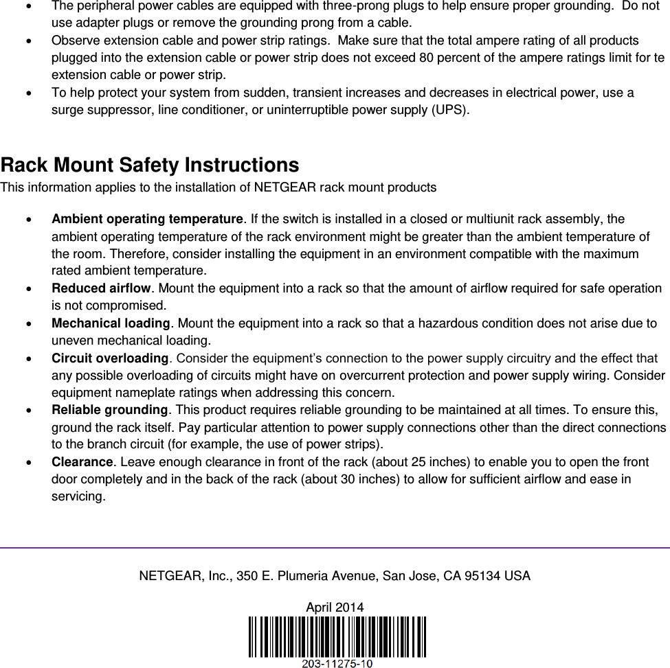    The peripheral power cables are equipped with three-prong plugs to help ensure proper grounding.  Do not use adapter plugs or remove the grounding prong from a cable.   Observe extension cable and power strip ratings.  Make sure that the total ampere rating of all products plugged into the extension cable or power strip does not exceed 80 percent of the ampere ratings limit for te extension cable or power strip.   To help protect your system from sudden, transient increases and decreases in electrical power, use a surge suppressor, line conditioner, or uninterruptible power supply (UPS). Rack Mount Safety Instructions This information applies to the installation of NETGEAR rack mount products  Ambient operating temperature. If the switch is installed in a closed or multiunit rack assembly, the ambient operating temperature of the rack environment might be greater than the ambient temperature of the room. Therefore, consider installing the equipment in an environment compatible with the maximum rated ambient temperature.  Reduced airflow. Mount the equipment into a rack so that the amount of airflow required for safe operation is not compromised.  Mechanical loading. Mount the equipment into a rack so that a hazardous condition does not arise due to uneven mechanical loading.  Circuit overloading. Consider the equipment’s connection to the power supply circuitry and the effect that any possible overloading of circuits might have on overcurrent protection and power supply wiring. Consider equipment nameplate ratings when addressing this concern.  Reliable grounding. This product requires reliable grounding to be maintained at all times. To ensure this, ground the rack itself. Pay particular attention to power supply connections other than the direct connections to the branch circuit (for example, the use of power strips).  Clearance. Leave enough clearance in front of the rack (about 25 inches) to enable you to open the front door completely and in the back of the rack (about 30 inches) to allow for sufficient airflow and ease in servicing.   NETGEAR, Inc., 350 E. Plumeria Avenue, San Jose, CA 95134 USA April 2014   