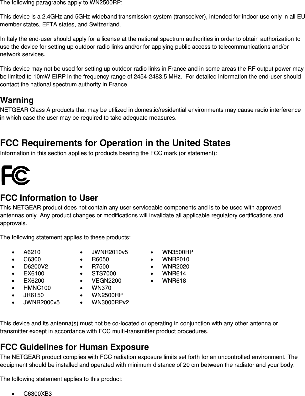   The following paragraphs apply to WN2500RP: This device is a 2.4GHz and 5GHz wideband transmission system (transceiver), intended for indoor use only in all EU member states, EFTA states, and Switzerland. In Italy the end-user should apply for a license at the national spectrum authorities in order to obtain authorization to use the device for setting up outdoor radio links and/or for applying public access to telecommunications and/or network services. This device may not be used for setting up outdoor radio links in France and in some areas the RF output power may be limited to 10mW EIRP in the frequency range of 2454-2483.5 MHz.  For detailed information the end-user should contact the national spectrum authority in France.  Warning NETGEAR Class A products that may be utilized in domestic/residential environments may cause radio interference in which case the user may be required to take adequate measures.  FCC Requirements for Operation in the United States Information in this section applies to products bearing the FCC mark (or statement):   FCC Information to User This NETGEAR product does not contain any user serviceable components and is to be used with approved antennas only. Any product changes or modifications will invalidate all applicable regulatory certifications and approvals. The following statement applies to these products:   A6210   JWNR2010v5   WN3500RP   C6300   R6050   WNR2010   D6200V2   R7500   WNR2020   EX6100   STS7000   WNR614   EX6200   VEGN2200   WNR618   HMNC100   WN370    JR6150   WN2500RP    JWNR2000v5   WN3000RPv2   This device and its antenna(s) must not be co-located or operating in conjunction with any other antenna or transmitter except in accordance with FCC multi-transmitter product procedures.  FCC Guidelines for Human Exposure The NETGEAR product complies with FCC radiation exposure limits set forth for an uncontrolled environment. The equipment should be installed and operated with minimum distance of 20 cm between the radiator and your body. The following statement applies to this product:   C6300XB3 