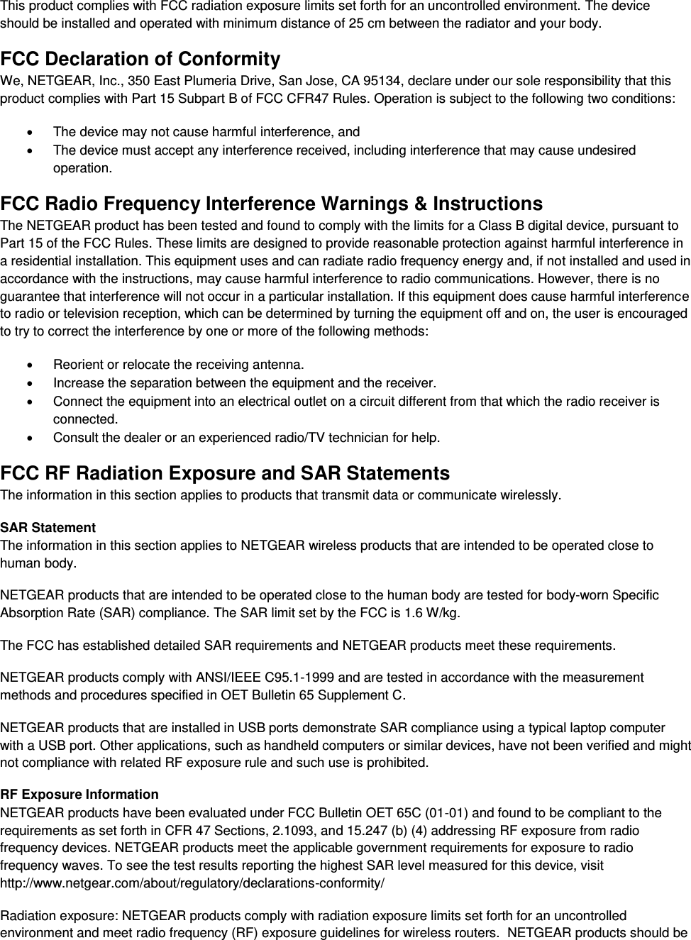  This product complies with FCC radiation exposure limits set forth for an uncontrolled environment. The device should be installed and operated with minimum distance of 25 cm between the radiator and your body. FCC Declaration of Conformity We, NETGEAR, Inc., 350 East Plumeria Drive, San Jose, CA 95134, declare under our sole responsibility that this product complies with Part 15 Subpart B of FCC CFR47 Rules. Operation is subject to the following two conditions:   The device may not cause harmful interference, and   The device must accept any interference received, including interference that may cause undesired operation. FCC Radio Frequency Interference Warnings &amp; Instructions The NETGEAR product has been tested and found to comply with the limits for a Class B digital device, pursuant to Part 15 of the FCC Rules. These limits are designed to provide reasonable protection against harmful interference in a residential installation. This equipment uses and can radiate radio frequency energy and, if not installed and used in accordance with the instructions, may cause harmful interference to radio communications. However, there is no guarantee that interference will not occur in a particular installation. If this equipment does cause harmful interference to radio or television reception, which can be determined by turning the equipment off and on, the user is encouraged to try to correct the interference by one or more of the following methods:   Reorient or relocate the receiving antenna.   Increase the separation between the equipment and the receiver.   Connect the equipment into an electrical outlet on a circuit different from that which the radio receiver is connected.   Consult the dealer or an experienced radio/TV technician for help. FCC RF Radiation Exposure and SAR Statements The information in this section applies to products that transmit data or communicate wirelessly. SAR Statement The information in this section applies to NETGEAR wireless products that are intended to be operated close to human body.  NETGEAR products that are intended to be operated close to the human body are tested for body-worn Specific Absorption Rate (SAR) compliance. The SAR limit set by the FCC is 1.6 W/kg. The FCC has established detailed SAR requirements and NETGEAR products meet these requirements. NETGEAR products comply with ANSI/IEEE C95.1-1999 and are tested in accordance with the measurement methods and procedures specified in OET Bulletin 65 Supplement C. NETGEAR products that are installed in USB ports demonstrate SAR compliance using a typical laptop computer with a USB port. Other applications, such as handheld computers or similar devices, have not been verified and might not compliance with related RF exposure rule and such use is prohibited. RF Exposure Information NETGEAR products have been evaluated under FCC Bulletin OET 65C (01-01) and found to be compliant to the requirements as set forth in CFR 47 Sections, 2.1093, and 15.247 (b) (4) addressing RF exposure from radio frequency devices. NETGEAR products meet the applicable government requirements for exposure to radio frequency waves. To see the test results reporting the highest SAR level measured for this device, visit http://www.netgear.com/about/regulatory/declarations-conformity/ Radiation exposure: NETGEAR products comply with radiation exposure limits set forth for an uncontrolled environment and meet radio frequency (RF) exposure guidelines for wireless routers.  NETGEAR products should be 