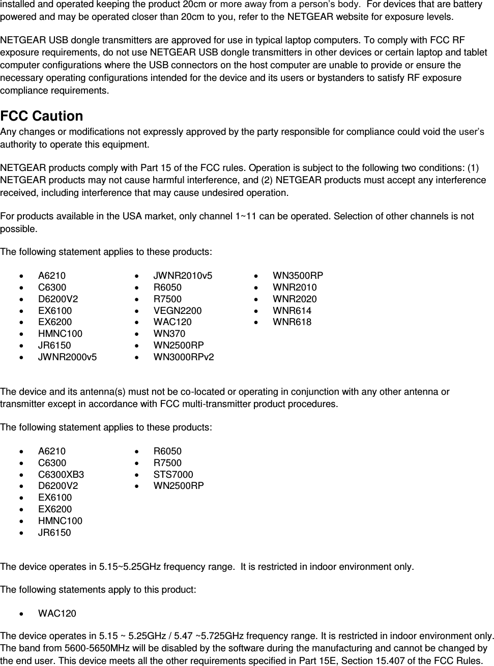  installed and operated keeping the product 20cm or more away from a person’s body.  For devices that are battery powered and may be operated closer than 20cm to you, refer to the NETGEAR website for exposure levels. NETGEAR USB dongle transmitters are approved for use in typical laptop computers. To comply with FCC RF exposure requirements, do not use NETGEAR USB dongle transmitters in other devices or certain laptop and tablet computer configurations where the USB connectors on the host computer are unable to provide or ensure the necessary operating configurations intended for the device and its users or bystanders to satisfy RF exposure compliance requirements.    FCC Caution Any changes or modifications not expressly approved by the party responsible for compliance could void the user’s authority to operate this equipment. NETGEAR products comply with Part 15 of the FCC rules. Operation is subject to the following two conditions: (1) NETGEAR products may not cause harmful interference, and (2) NETGEAR products must accept any interference received, including interference that may cause undesired operation. For products available in the USA market, only channel 1~11 can be operated. Selection of other channels is not possible. The following statement applies to these products:   A6210   JWNR2010v5   WN3500RP   C6300   R6050   WNR2010   D6200V2   R7500   WNR2020   EX6100   VEGN2200   WNR614   EX6200   WAC120   WNR618   HMNC100   WN370    JR6150   WN2500RP    JWNR2000v5   WN3000RPv2   The device and its antenna(s) must not be co-located or operating in conjunction with any other antenna or transmitter except in accordance with FCC multi-transmitter product procedures. The following statement applies to these products:   A6210   R6050   C6300   R7500   C6300XB3   STS7000   D6200V2   WN2500RP   EX6100    EX6200    HMNC100    JR6150   The device operates in 5.15~5.25GHz frequency range.  It is restricted in indoor environment only.  The following statements apply to this product:   WAC120   The device operates in 5.15 ~ 5.25GHz / 5.47 ~5.725GHz frequency range. It is restricted in indoor environment only. The band from 5600-5650MHz will be disabled by the software during the manufacturing and cannot be changed by the end user. This device meets all the other requirements specified in Part 15E, Section 15.407 of the FCC Rules. 