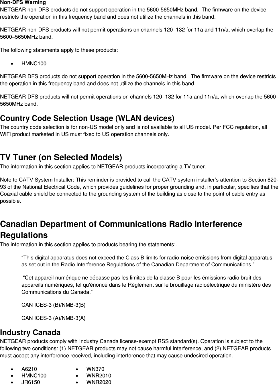  Non-DFS Warning NETGEAR non-DFS products do not support operation in the 5600-5650MHz band.  The firmware on the device restricts the operation in this frequency band and does not utilize the channels in this band.  NETGEAR non-DFS products will not permit operations on channels 120–132 for 11a and 11n/a, which overlap the 5600–5650MHz band.  The following statements apply to these products:   HMNC100 NETGEAR DFS products do not support operation in the 5600-5650MHz band.  The firmware on the device restricts the operation in this frequency band and does not utilize the channels in this band.  NETGEAR DFS products will not permit operations on channels 120–132 for 11a and 11n/a, which overlap the 5600–5650MHz band.  Country Code Selection Usage (WLAN devices) The country code selection is for non-US model only and is not available to all US model. Per FCC regulation, all WiFi product marketed in US must fixed to US operation channels only. TV Tuner (on Selected Models) The information in this section applies to NETGEAR products incorporating a TV tuner.  Note to CATV System Installer: This reminder is provided to call the CATV system installer’s attention to Section 820-93 of the National Electrical Code, which provides guidelines for proper grounding and, in particular, specifies that the Coaxial cable shield be connected to the grounding system of the building as close to the point of cable entry as possible. Canadian Department of Communications Radio Interference Regulations The information in this section applies to products bearing the statements:. “This digital apparatus does not exceed the Class B limits for radio-noise emissions from digital apparatus as set out in the Radio Interference Regulations of the Canadian Department of Communications.”  “Cet appareil numérique ne dépasse pas les limites de la classe B pour les émissions radio bruit des            appareils numériques, tel qu&apos;énoncé dans le Règlement sur le brouillage radioélectrique du ministère des Communications du Canada.” CAN ICES-3 (B)/NMB-3(B) CAN ICES-3 (A)/NMB-3(A) Industry Canada NETGEAR products comply with Industry Canada license-exempt RSS standard(s). Operation is subject to the following two conditions: (1) NETGEAR products may not cause harmful interference, and (2) NETGEAR products must accept any interference received, including interference that may cause undesired operation.   A6210   WN370   HMNC100   WNR2010   JR6150   WNR2020 